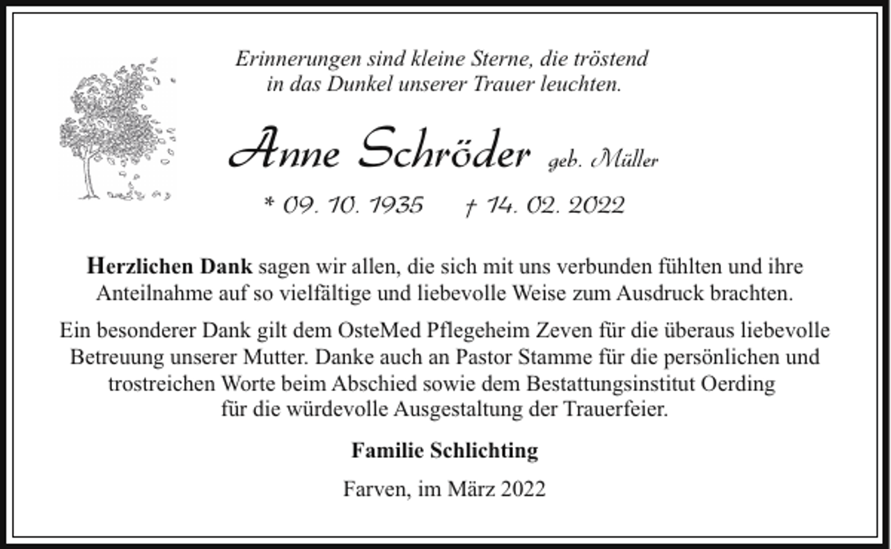 <p>Erinnerungen sind kleine Sterne, die tröstend<br />in das Dunkel unserer Trauer leuchten.</p><p>Anne Schröder geb. Müller<br />* 09. 10. 1935</p><p>† 14. 02. 2022</p><p>Herzlichen Dank sagen wir allen, die sich mit uns verbunden fühlten und ihre<br />Anteilnahme auf so vielfältige und liebevolle Weise zum Ausdruck brachten.</p><p>Ein besonderer Dank gilt dem OsteMed Pflegeheim Zeven für die überaus liebevolle<br />Betreuung unserer Mutter. Danke auch an Pastor Stamme für die persönlichen und<br />trostreichen Worte beim Abschied sowie dem Bestattungsinstitut Oerding<br />für die würdevolle Ausgestaltung der Trauerfeier.<br />Familie Schlichting<br />Farven, im März 2022</p>