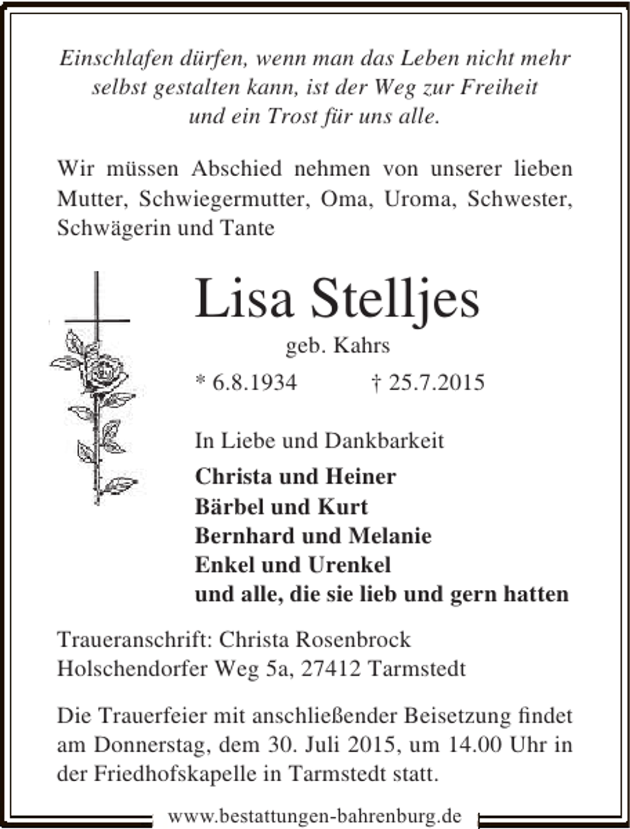 <p>Einschlafen dürfen, wenn man das Leben nicht mehr<br />selbst gestalten kann, ist der Weg zur Freiheit<br />und ein Trost für uns alle.<br />Wir müssen Abschied nehmen von unserer lieben<br />Mutter, Schwiegermutter, Oma, Uroma, Schwester,<br />Schwägerin und Tante</p><p>Lisa Stelljes<br />geb. Kahrs</p><p>* 6.8.1934</p><p>† 25.7.2015</p><p>In Liebe und Dankbarkeit<br />Christa und Heiner<br />Bärbel und Kurt<br />Bernhard und Melanie<br />Enkel und Urenkel<br />und alle, die sie lieb und gern hatten<br />Traueranschrift: Christa Rosenbrock<br />Holschendorfer Weg 5a, 27412 Tarmstedt<br />Die Trauerfeier mit anschließender Beisetzung ﬁndet<br />am Donnerstag, dem 30. Juli 2015, um 14.00 Uhr in<br />der Friedhofskapelle in Tarmstedt statt.<br />www.bestattungen-bahrenburg.de</p>