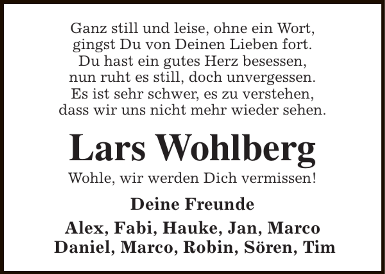 <p>Ganz still und leise, ohne ein Wort,<br />gingst Du von Deinen Lieben fort.<br />Du hast ein gutes Herz besessen,<br />nun ruht es still, doch unvergessen.<br />Es ist sehr schwer, es zu verstehen,<br />dass wir uns nicht mehr wieder sehen.</p><p>Lars Wohlberg</p><p>Wohle, wir werden Dich vermissen!</p><p>Deine Freunde<br />Alex, Fabi, Hauke, Jan, Marco<br />Daniel, Marco, Robin, Sören, Tim</p>