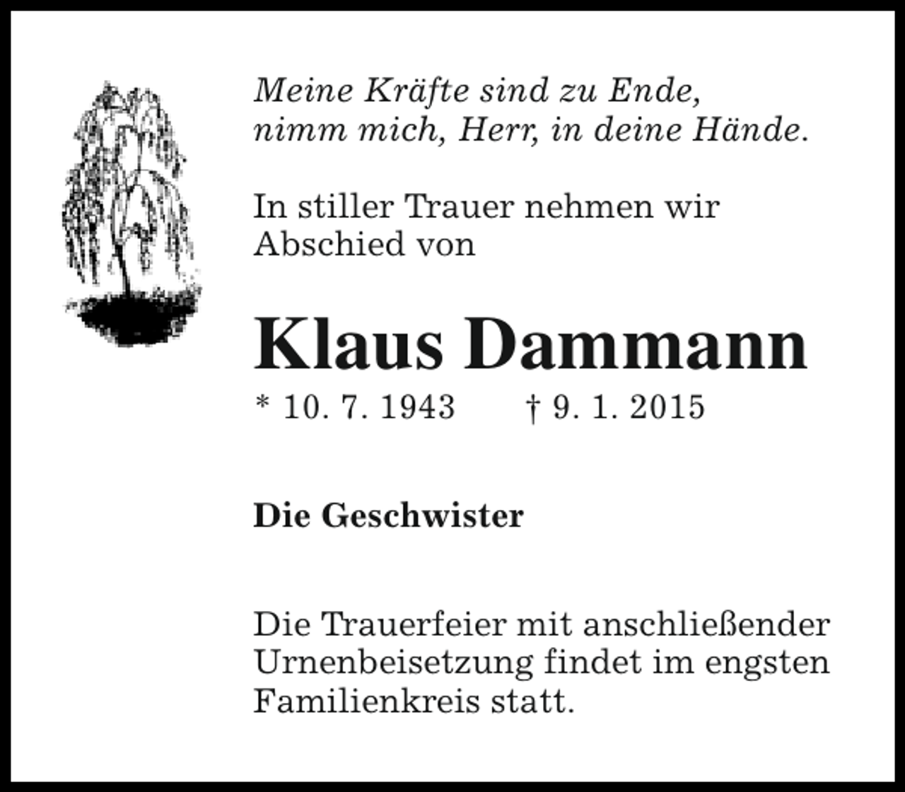 <p>Meine Kräfte sind zu Ende,<br />nimm mich, Herr, in deine Hände.<br />In stiller Trauer nehmen wir<br />Abschied von</p><p>Klaus Dammann</p><p>* 10. 7. 1943</p><p>† 9. 1. 2015</p><p>Die Geschwister<br />Die Trauerfeier mit anschließender<br />Urnenbeisetzung findet im engsten<br />Familienkreis statt.</p>
