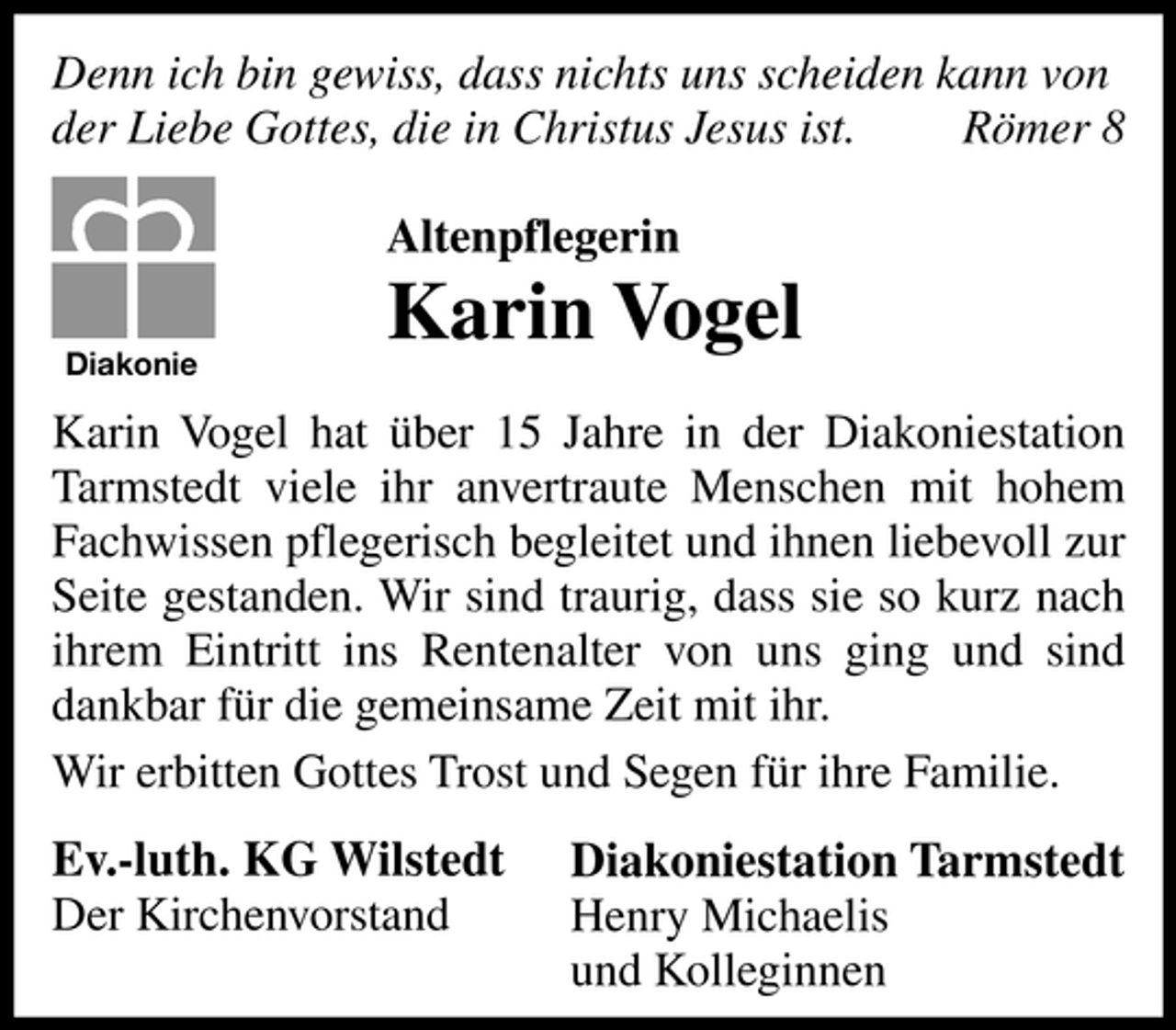 <p>Denn ich bin gewiss, dass nichts uns scheiden kann von der Liebe Gottes, die in Christus Jesus ist. Römer 8 Altenpflegerin<br />Diakonie</p><p>Karin Vogel</p><p>Karin Vogel hat über 15 Jahre in der Diakoniestation Tarmstedt viele ihr anvertraute Menschen mit hohem Fachwissen pflegerisch begleitet und ihnen liebevoll zur Seite gestanden. Wir sind traurig, dass sie so kurz nach ihrem Eintritt ins Rentenalter von uns ging und sind dankbar für die gemeinsame Zeit mit ihr. Wir erbitten Gottes Trost und Segen für ihre Familie.</p><p>Ev.-luth. KG Wilstedt Der Kirchenvorstand</p><p>Diakoniestation Tarmstedt Henry Michaelis und Kolleginnen</p>