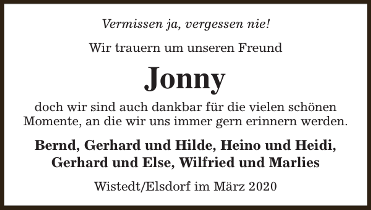 <p>Vermissen ja, vergessen nie!<br />Wir trauern um unseren Freund</p><p>Jonny</p><p>doch wir sind auch dankbar für die vielen schönen<br />Momente, an die wir uns immer gern erinnern werden.</p><p>Bernd, Gerhard und Hilde, Heino und Heidi,<br />Gerhard und Else, Wilfried und Marlies<br />Wistedt/Elsdorf im März 2020</p>