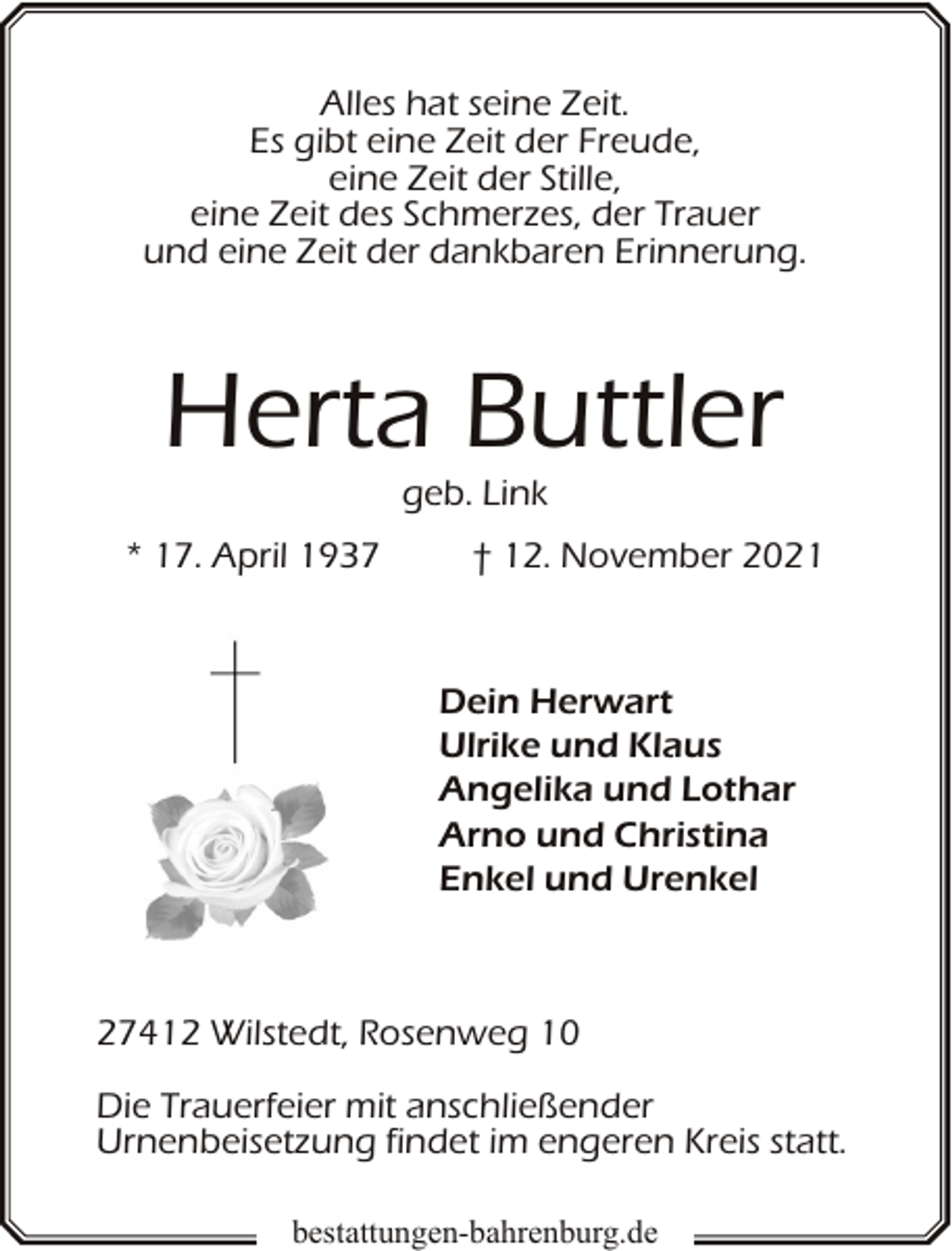 <p>Alles hat seine Zeit.<br />Es gibt eine Zeit der Freude,<br />eine Zeit der Stille,<br />eine Zeit des Schmerzes, der Trauer<br />und eine Zeit der dankbaren Erinnerung.</p><p>Herta Buttler<br />geb. Link</p><p>* 17. April 1937</p><p>† 12. November 2021</p><p>Dein Herwart<br />Ulrike und Klaus<br />Angelika und Lothar<br />Arno und Christina<br />Enkel und Urenkel</p><p>27412 Wilstedt, Rosenweg 10<br />Die Trauerfeier mit anschließender<br />Urnenbeisetzung findet im engeren Kreis statt.<br />bestattungen-bahrenburg.de</p>