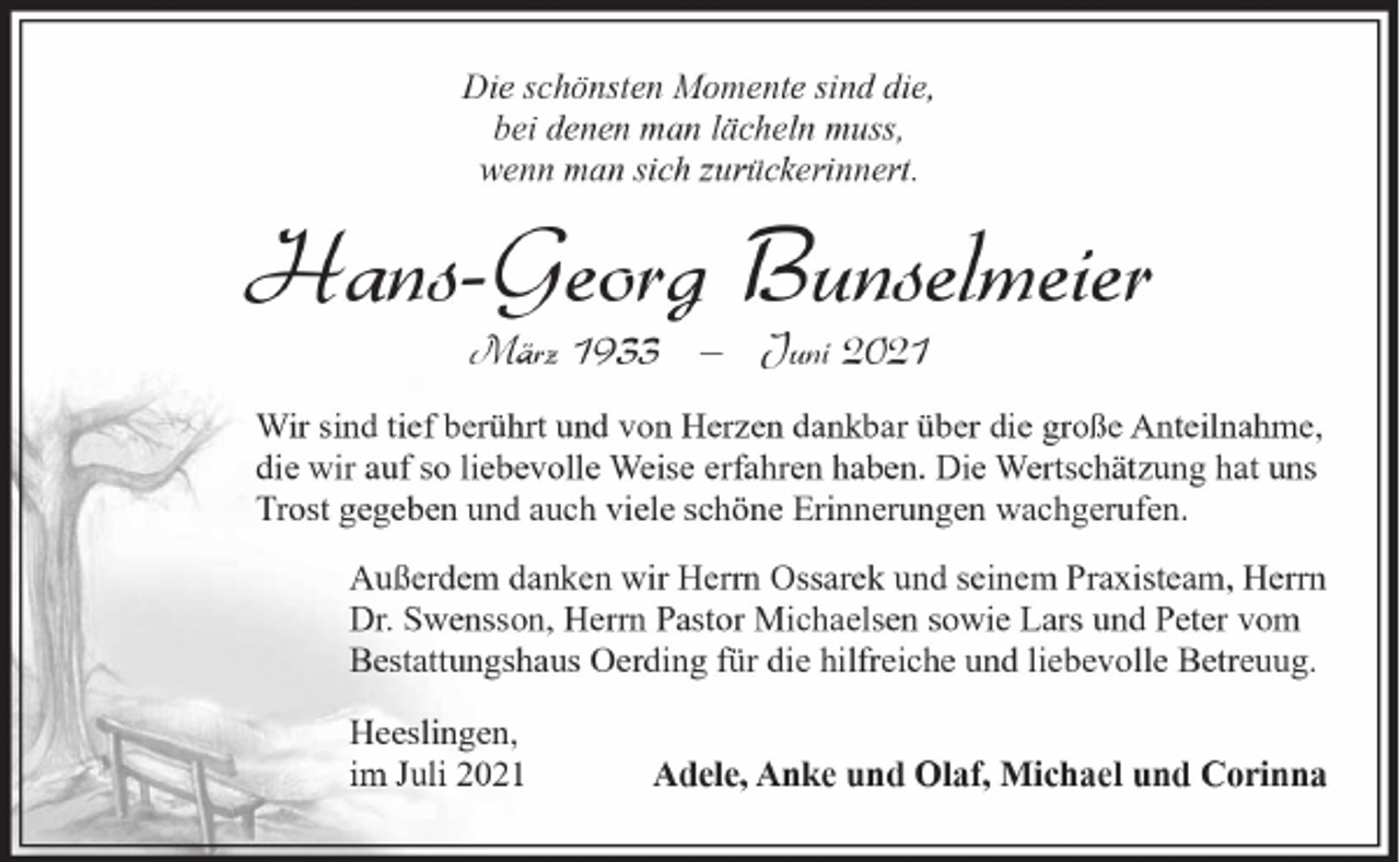 <p>Die schönsten Momente sind die,<br />bei denen man lächeln muss,<br />wenn man sich zurückerinnert.</p><p>Hans-Georg Bunselmeier<br />März 1933 ‒ Juni 2021</p><p>Wir sind tief berührt und von Herzen dankbar über die große Anteilnahme,<br />die wir auf so liebevolle Weise erfahren haben. Die Wertschätzung hat uns<br />Trost gegeben und auch viele schöne Erinnerungen wachgerufen.<br />Außerdem danken wir Herrn Ossarek und seinem Praxisteam, Herrn<br />Dr. Swensson, Herrn Pastor Michaelsen sowie Lars und Peter vom<br />Bestattungshaus Oerding für die hilfreiche und liebevolle Betreuug.<br />Heeslingen,<br />im Juli 2021</p><p>Adele, Anke und Olaf, Michael und Corinna</p>