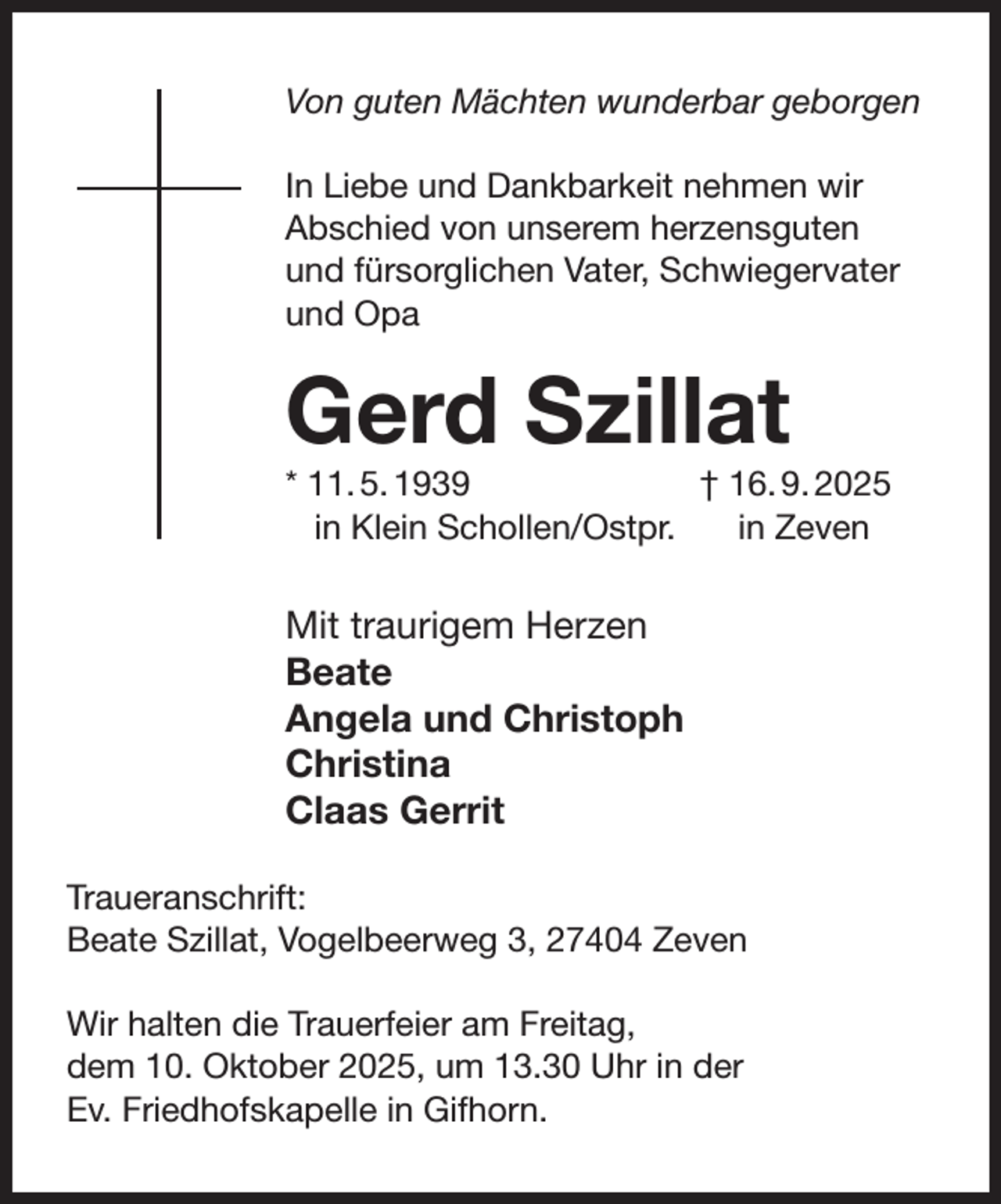 <p>Von guten Mächten wunderbar geborgen<br />In Liebe und Dankbarkeit nehmen wir<br />Abschied von unserem herzensguten<br />und fürsorglichen Vater, Schwiegervater<br />und Opa</p><p>Gerd Szillat</p><p>* 11. 5. 1939<br />† 16. 9. 2025<br />in Klein Schollen/Ostpr.<br />in Zeven</p><p>Mit traurigem Herzen<br />Beate<br />Angela und Christoph<br />Christina<br />Claas Gerrit<br />Traueranschrift:<br />Beate Szillat, Vogelbeerweg 3, 27404 Zeven<br />Wir halten die Trauerfeier am Freitag,<br />dem 10. Oktober 2025, um 13.30 Uhr in der<br />Ev. Friedhofskapelle in Gifhorn.</p>
