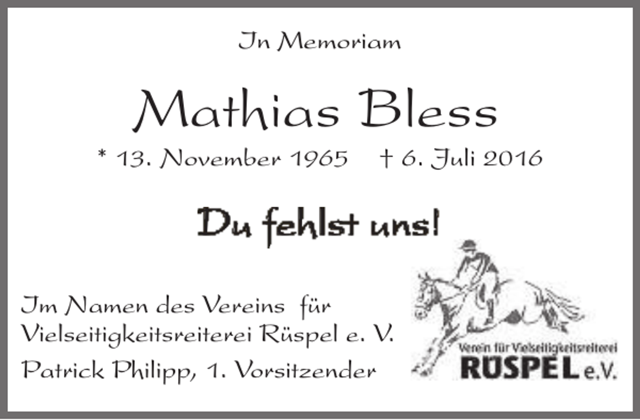<p>In Memoriam</p><p>Mathias Bless</p><p>* 13. November 1965</p><p>† 6. Juli 2016</p><p>Du fehlst uns!<br />Im Namen des Vereins für<br />Vielseitigkeitsreiterei Rüspel e. V.<br />Patrick Philipp, 1. Vorsitzender</p>