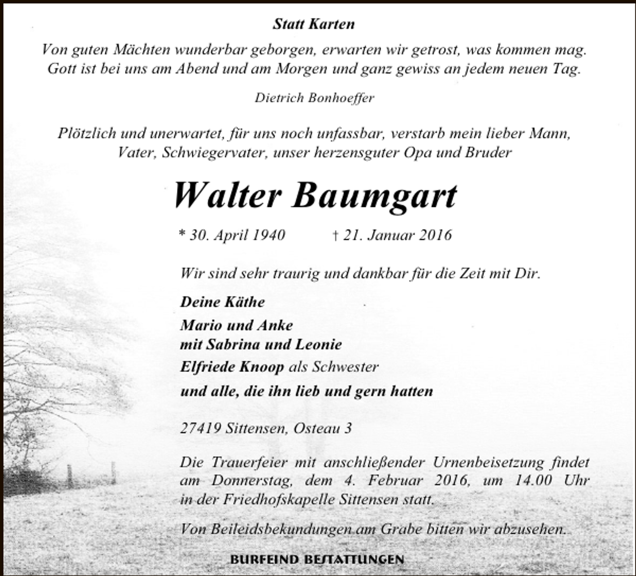 <p>Statt Karten<br />Von guten Mächten wunderbar geborgen, erwarten wir getrost, was kommen mag.<br />Gott ist bei uns am Abend und am Morgen und ganz gewiss an jedem neuen Tag.<br />Dietrich Bonhoeffer</p><p>Plötzlich und unerwartet, für uns noch unfassbar, verstarb mein lieber Mann,<br />Vater, Schwiegervater, unser herzensguter Opa und Bruder</p><p>Walter Baumgart<br />* 30. April 1940</p><p>† 21. Januar 2016</p><p>Wir sind sehr traurig und dankbar für die Zeit mit Dir.<br />Deine Käthe<br />Mario und Anke<br />mit Sabrina und Leonie<br />Elfriede Knoop als Schwester<br />und alle, die ihn lieb und gern hatten<br />27419 Sittensen, Osteau 3<br />Die Trauerfeier mit anschließender Urnenbeisetzung findet<br />am Donnerstag, dem 4. Februar 2016, um 14.00 Uhr<br />in der Friedhofskapelle Sittensen statt.<br />Von Beileidsbekundungen am Grabe bitten wir abzusehen.<br />Burfeind Bestattungen</p>