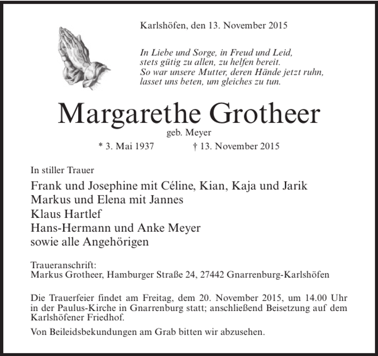 <p>Karlshöfen, den 13. November 2015<br />In Liebe und Sorge, in Freud und Leid,<br />stets gütig zu allen, zu helfen bereit.<br />So war unsere Mutter, deren Hände jetzt ruhn,<br />lasset uns beten, um gleiches zu tun.</p><p>Margarethe Grotheer<br />* 3. Mai 1937</p><p>geb. Meyer<br />† 13. November 2015</p><p>In stiller Trauer</p><p>Frank und Josephine mit Céline, Kian, Kaja und Jarik<br />Markus und Elena mit Jannes<br />Klaus Hartlef<br />Hans-Hermann und Anke Meyer<br />sowie alle Angehörigen<br />Traueranschrift:<br />Markus Grotheer, Hamburger Straße 24, 27442 Gnarrenburg-Karlshöfen<br />Die Trauerfeier findet am Freitag, dem 20. November 2015, um 14.00 Uhr<br />in der Paulus-Kirche in Gnarrenburg statt; anschließend Beisetzung auf dem<br />Karlshöfener Friedhof.<br />Von Beileidsbekundungen am Grab bitten wir abzusehen.</p>