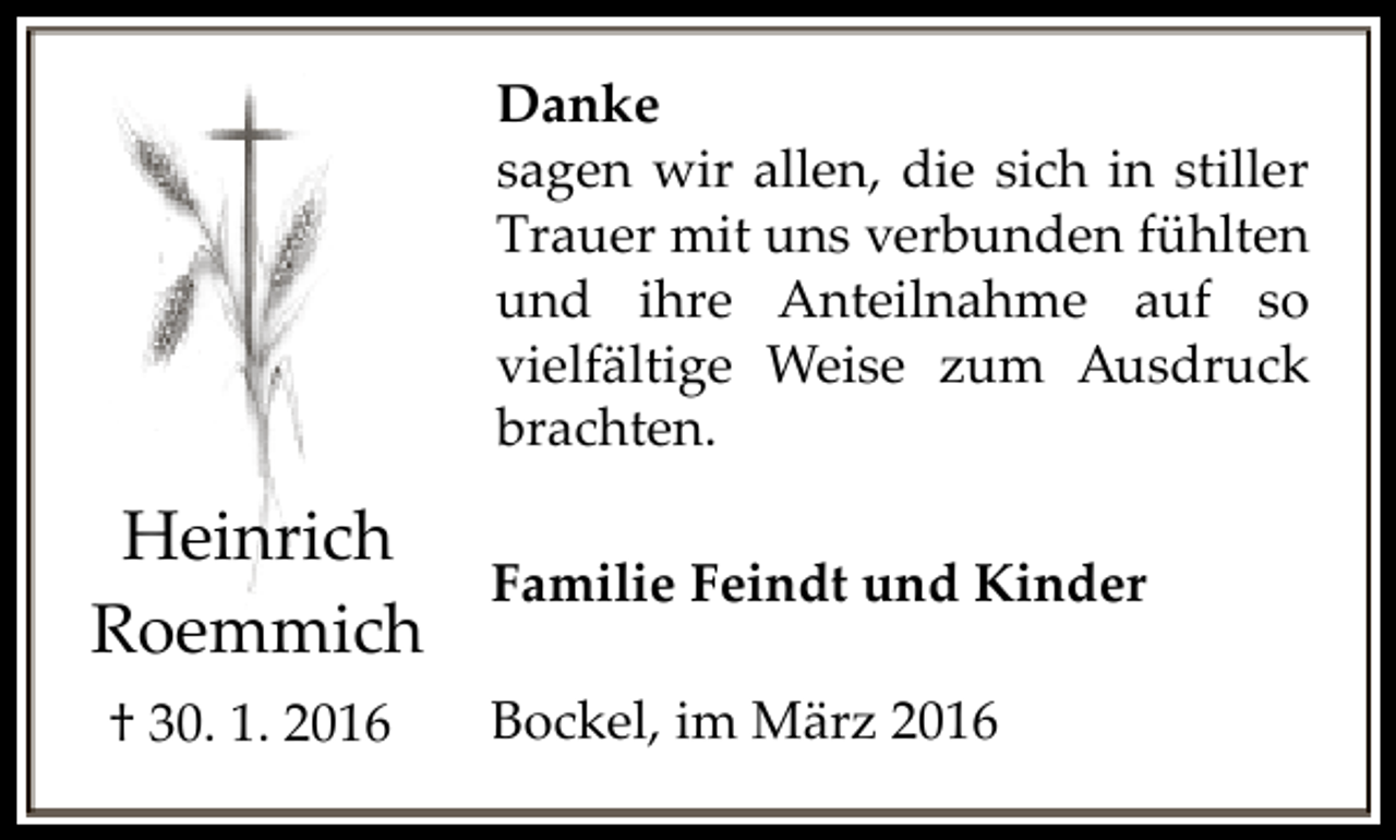 <p>Danke<br />sagen wir allen, die sich in stiller<br />Trauer mit uns verbunden fühlten<br />und ihre Anteilnahme auf so<br />vielfältige Weise zum Ausdruck<br />brachten.</p><p>Heinrich<br />Roemmich<br />† 30. 1. 2016</p><p>Familie Feindt und Kinder<br />Bockel, im März 2016</p>