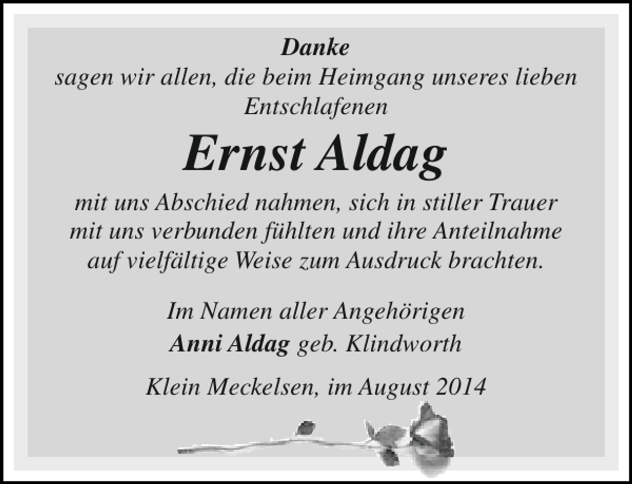 <p>Danke<br />sagen wir allen, die beim Heimgang unseres lieben<br />Entschlafenen</p><p>Ernst Aldag</p><p>mit uns Abschied nahmen, sich in stiller Trauer<br />mit uns verbunden fühlten und ihre Anteilnahme<br />auf vielfältige Weise zum Ausdruck brachten.<br />Im Namen aller Angehörigen<br />Anni Aldag geb. Klindworth<br />Klein Meckelsen, im August 2014</p>