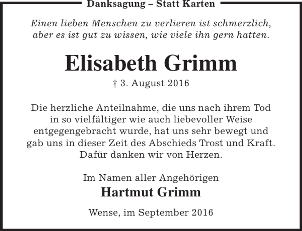 <p>Danksagung – Statt Karten<br />Einen lieben Menschen zu verlieren ist schmerzlich,<br />aber es ist gut zu wissen, wie viele ihn gern hatten.</p><p>Elisabeth Grimm<br />† 3. August 2016</p><p>Die herzliche Anteilnahme, die uns nach ihrem Tod<br />in so vielfältiger wie auch liebevoller Weise<br />entgegengebracht wurde, hat uns sehr bewegt und<br />gab uns in dieser Zeit des Abschieds Trost und Kraft.<br />Dafür danken wir von Herzen.<br />Im Namen aller Angehörigen</p><p>Hartmut Grimm</p><p>Wense, im September 2016</p>