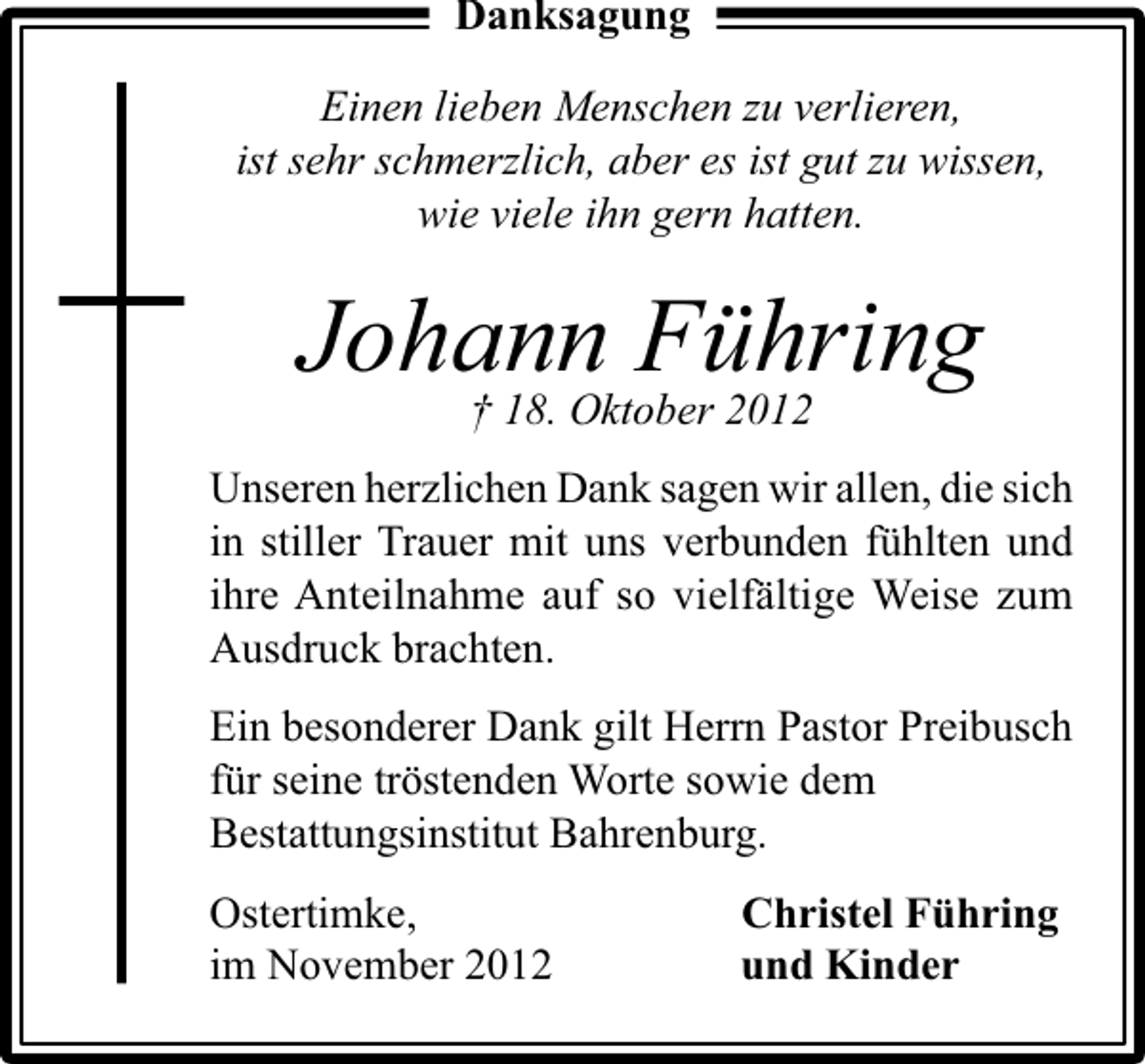 <p>Danksagung<br />Einen lieben Menschen zu verlieren,<br />ist sehr schmerzlich, aber es ist gut zu wissen,<br />wie viele ihn gern hatten.</p><p>Johann Führing<br />† 18. Oktober 2012<br />Unseren herzlichen Dank sagen wir allen, die sich<br />in stiller Trauer mit uns verbunden fühlten und<br />ihre Anteilnahme auf so vielfältige Weise zum<br />Ausdruck brachten.<br />Ein besonderer Dank gilt Herrn Pastor Preibusch<br />für seine tröstenden Worte sowie dem<br />Bestattungsinstitut Bahrenburg.<br />Ostertimke,<br />im November 2012</p><p>Christel Führing<br />und Kinder</p>