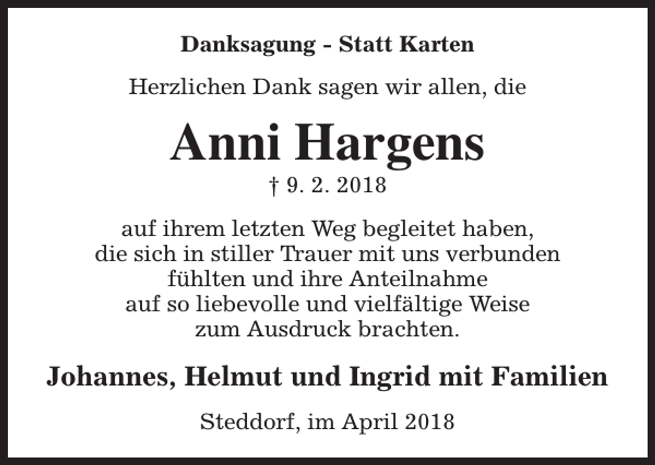 <p>Danksagung - Statt Karten<br />Herzlichen Dank sagen wir allen, die</p><p>Anni Hargens<br />† 9. 2. 2018</p><p>auf ihrem letzten Weg begleitet haben,<br />die sich in stiller Trauer mit uns verbunden<br />fühlten und ihre Anteilnahme<br />auf so liebevolle und vielfältige Weise<br />zum Ausdruck brachten.</p><p>Johannes, Helmut und Ingrid mit Familien<br />Steddorf, im April 2018</p>