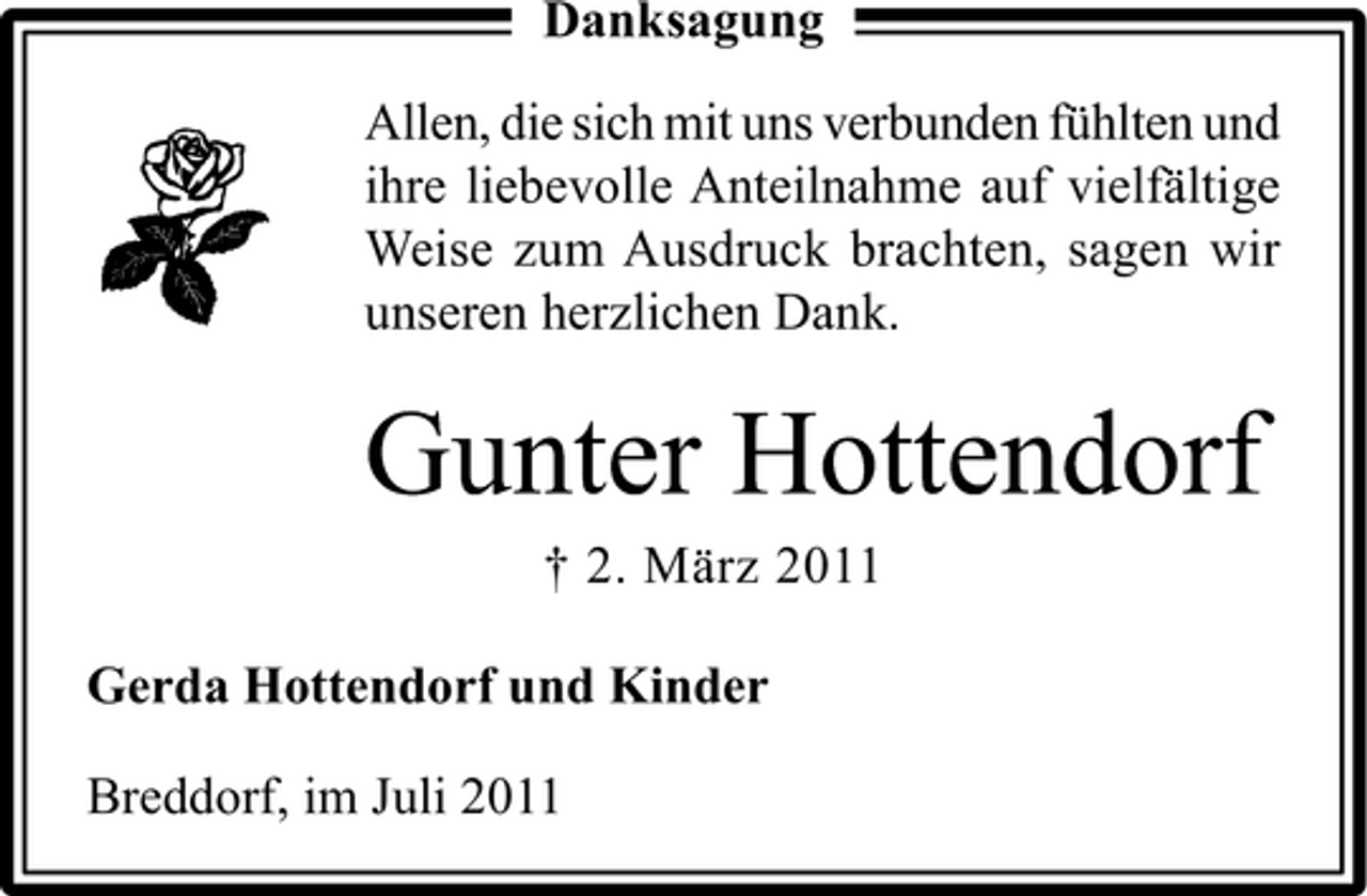 <p>Danksagung<br />Allen, die sich mit uns verbunden fühlten und<br />ihre liebevolle Anteilnahme auf vielfältige<br />Weise zum Ausdruck brachten, sagen wir<br />unseren herzlichen Dank.</p><p>Gunter Hottendorf<br />† 2. März 2011<br />Gerda Hottendorf und Kinder<br />Breddorf, im Juli 2011</p>