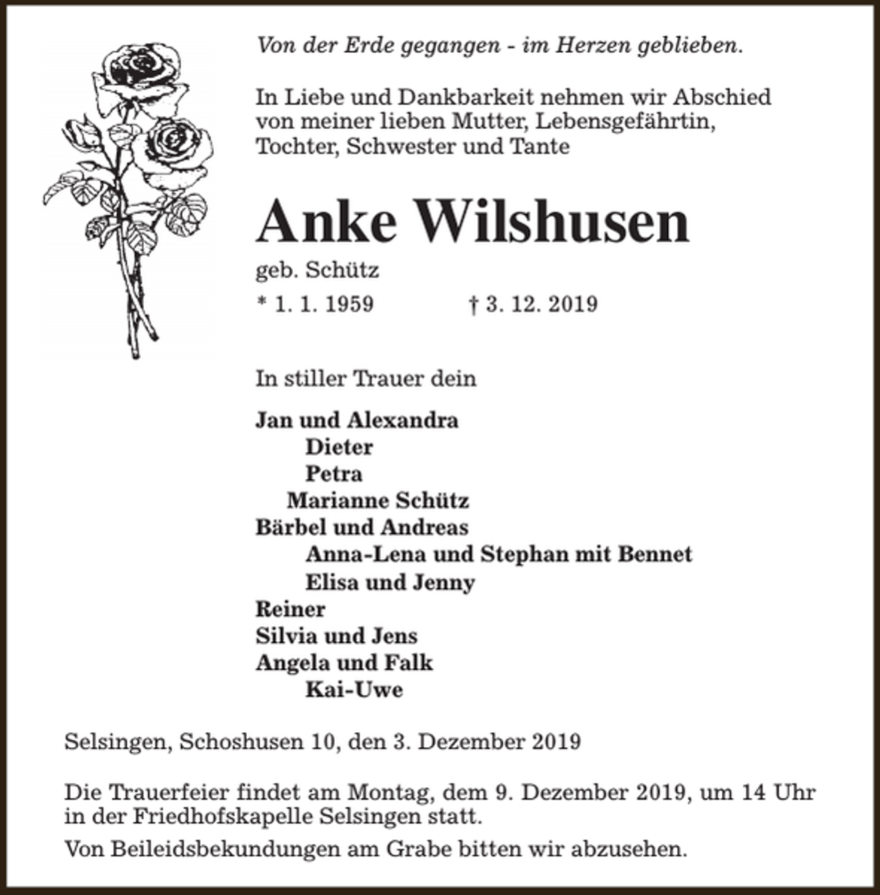 <p>Von der Erde gegangen - im Herzen geblieben.<br />In Liebe und Dankbarkeit nehmen wir Abschied<br />von meiner lieben Mutter, Lebensgefährtin,<br />Tochter, Schwester und Tante</p><p>Anke Wilshusen</p><p>geb. Schütz<br />* 1. 1. 1959</p><p>† 3. 12. 2019</p><p>In stiller Trauer dein<br />Jan und Alexandra<br />Dieter<br />Petra<br />Marianne Schütz<br />Bärbel und Andreas<br />Anna-Lena und Stephan mit Bennet<br />Elisa und Jenny<br />Reiner<br />Silvia und Jens<br />Angela und Falk<br />Kai-Uwe<br />Selsingen, Schoshusen 10, den 3. Dezember 2019<br />Die Trauerfeier findet am Montag, dem 9. Dezember 2019, um 14 Uhr<br />in der Friedhofskapelle Selsingen statt.<br />Von Beileidsbekundungen am Grabe bitten wir abzusehen.</p>