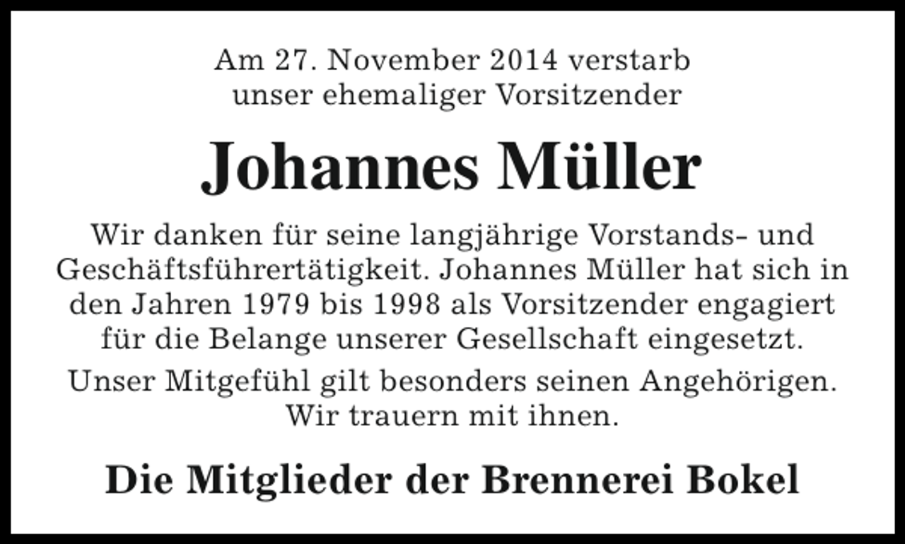 <p>Am 27. November 2014 verstarb<br />unser ehemaliger Vorsitzender</p><p>Johannes Müller<br />Wir danken für seine langjährige Vorstands- und<br />Geschäftsführertätigkeit. Johannes Müller hat sich in<br />den Jahren 1979 bis 1998 als Vorsitzender engagiert<br />für die Belange unserer Gesellschaft eingesetzt.<br />Unser Mitgefühl gilt besonders seinen Angehörigen.<br />Wir trauern mit ihnen.</p><p>Die Mitglieder der Brennerei Bokel</p>