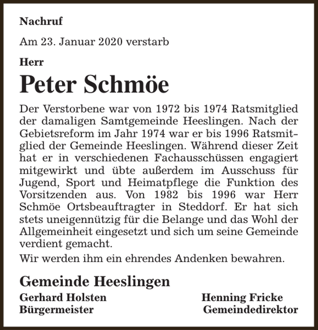 <p>Nachruf<br />Am 23. Januar 2020 verstarb<br />Herr</p><p>Peter Schmöe<br />Der Verstorbene war von 1972 bis 1974 Ratsmitglied<br />der damaligen Samtgemeinde Heeslingen. Nach der<br />Gebietsreform im Jahr 1974 war er bis 1996 Ratsmitglied der Gemeinde Heeslingen. Während dieser Zeit<br />hat er in verschiedenen Fachausschüssen engagiert<br />mitgewirkt und übte außerdem im Ausschuss für<br />Jugend, Sport und Heimatpflege die Funktion des<br />Vorsitzenden aus. Von 1982 bis 1996 war Herr<br />Schmöe Ortsbeauftragter in Steddorf. Er hat sich<br />stets uneigennützig für die Belange und das Wohl der<br />Allgemeinheit eingesetzt und sich um seine Gemeinde<br />verdient gemacht.<br />Wir werden ihm ein ehrendes Andenken bewahren.</p><p>Gemeinde Heeslingen</p><p>Gerhard Holsten<br />Bürgermeister</p><p>Henning Fricke<br />Gemeindedirektor</p>