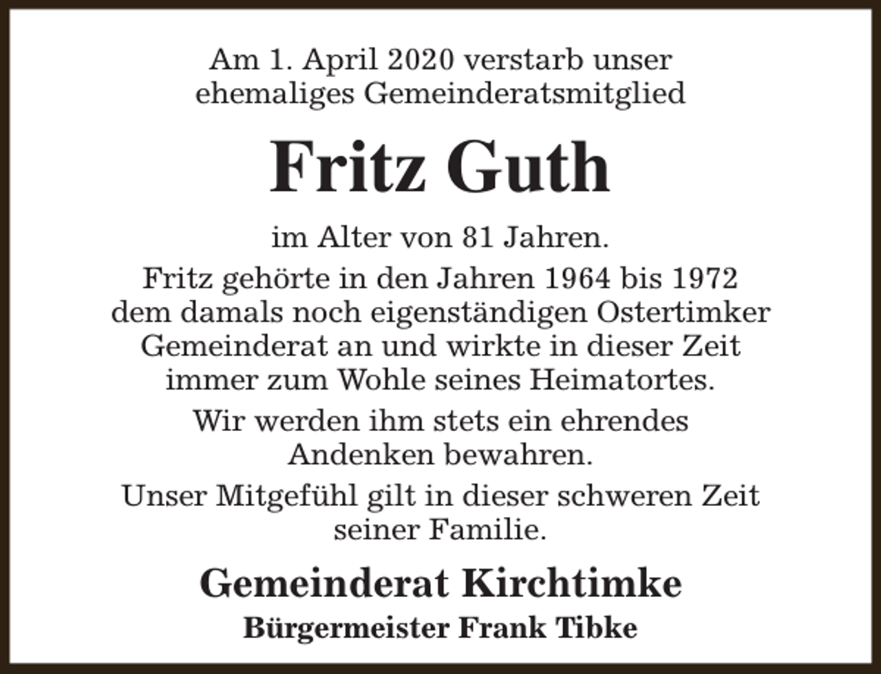 <p>Am 1. April 2020 verstarb unser<br />ehemaliges Gemeinderatsmitglied</p><p>Fritz Guth<br />im Alter von 81 Jahren.<br />Fritz gehörte in den Jahren 1964 bis 1972<br />dem damals noch eigenständigen Ostertimker<br />Gemeinderat an und wirkte in dieser Zeit<br />immer zum Wohle seines Heimatortes.<br />Wir werden ihm stets ein ehrendes<br />Andenken bewahren.<br />Unser Mitgefühl gilt in dieser schweren Zeit<br />seiner Familie.</p><p>Gemeinderat Kirchtimke<br />Bürgermeister Frank Tibke</p>