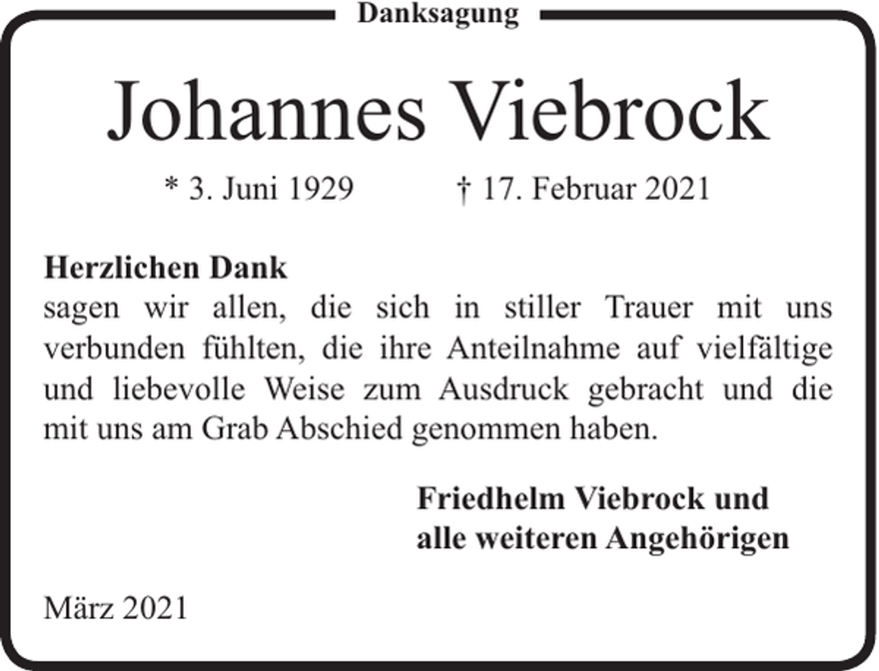 <p>Danksagung</p><p>Johannes Viebrock<br />* 3. Juni 1929</p><p>† 17. Februar 2021</p><p>Herzlichen Dank<br />sagen wir allen, die sich in stiller Trauer mit uns<br />verbunden fühlten, die ihre Anteilnahme auf vielfältige<br />und liebevolle Weise zum Ausdruck gebracht und die<br />mit uns am Grab Abschied genommen haben.<br />Friedhelm Viebrock und<br />alle weiteren Angehörigen<br />März 2021</p>
