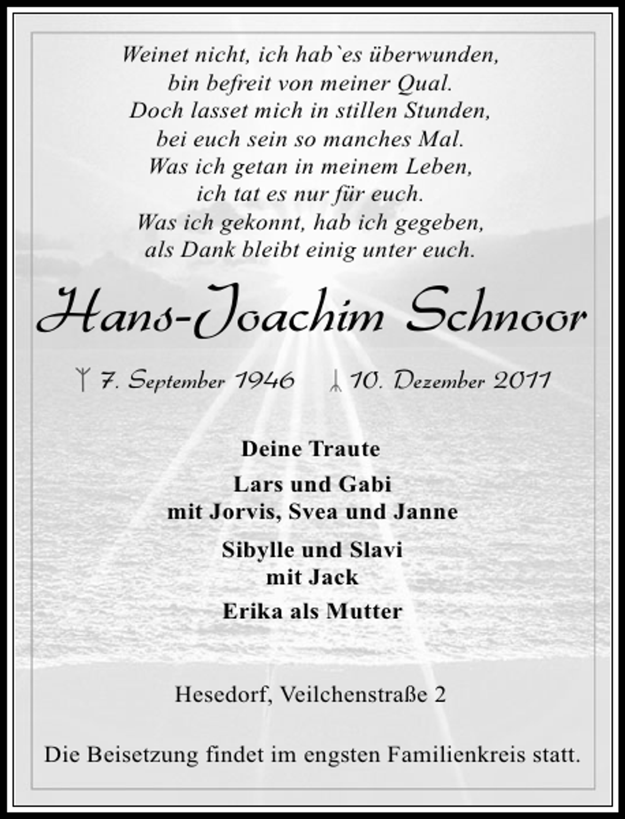 <p>Weinet nicht, ich hab`es überwunden,<br />bin befreit von meiner Qual.<br />Doch lasset mich in stillen Stunden,<br />bei euch sein so manches Mal.<br />Was ich getan in meinem Leben,<br />ich tat es nur für euch.<br />Was ich gekonnt, hab ich gegeben,<br />als Dank bleibt einig unter euch.</p><p>Hans-Joachim Schnoor<br />7. September 1946</p><p>10. Dezember 2011</p><p>Deine Traute<br />Lars und Gabi<br />mit Jorvis, Svea und Janne<br />Sibylle und Slavi<br />mit Jack<br />Erika als Mutter<br />Hesedorf, Veilchenstraße 2<br />Die Beisetzung findet im engsten Familienkreis statt.</p>