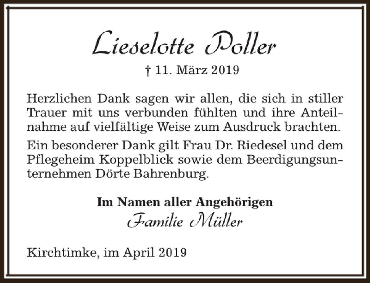 <p>Lieselotte Poller<br />† 11. März 2019</p><p>Herzlichen Dank sagen wir allen, die sich in stiller<br />Trauer mit uns verbunden fühlten und ihre Anteilnahme auf vielfältige Weise zum Ausdruck brachten.<br />Ein besonderer Dank gilt Frau Dr. Riedesel und dem<br />Pflegeheim Koppelblick sowie dem Beerdigungsunternehmen Dörte Bahrenburg.<br />Im Namen aller Angehörigen</p><p>Familie Müller</p><p>Kirchtimke, im April 2019</p>