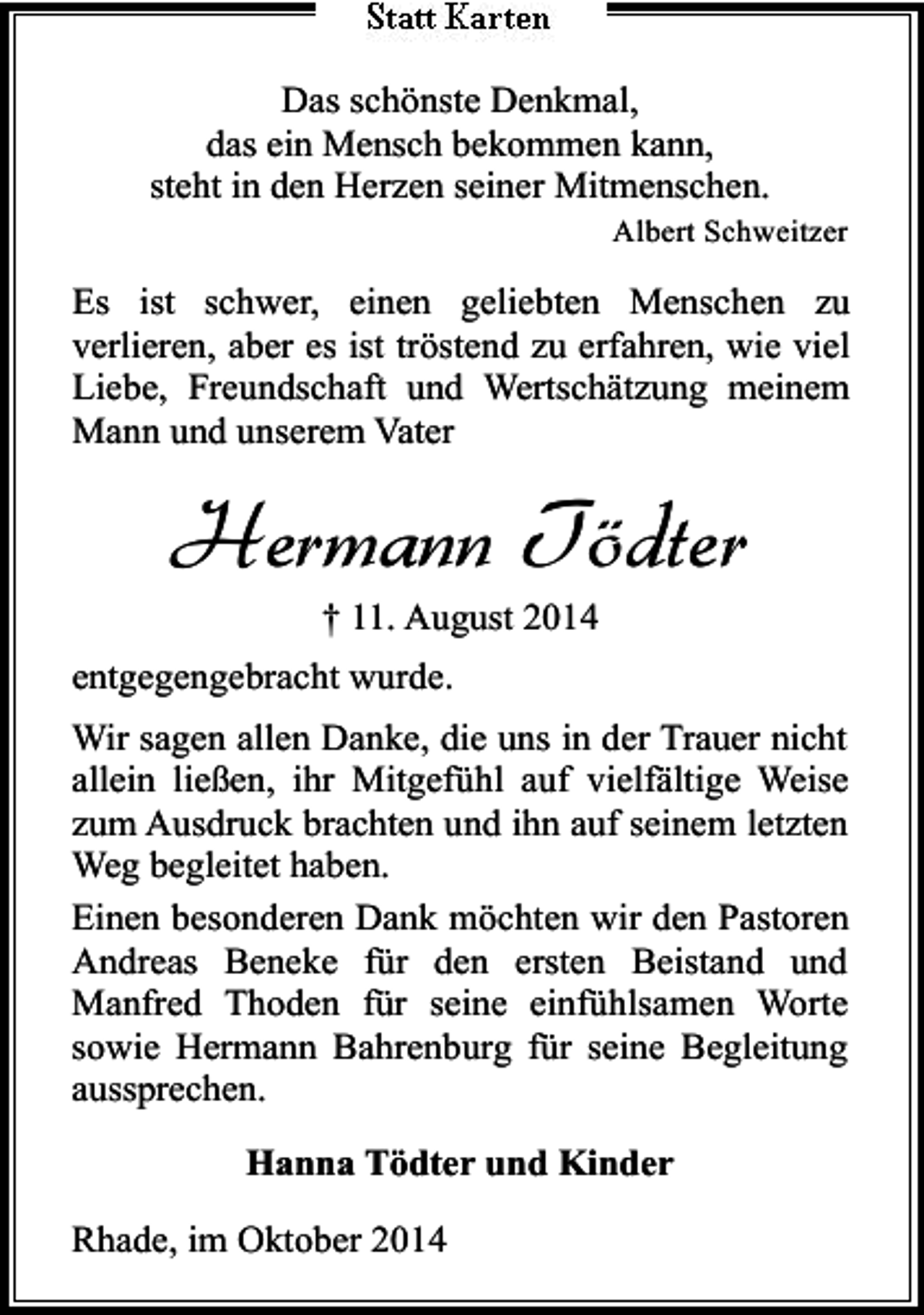 <p>Das schönste Denkmal,<br />das ein Mensch bekommen kann,<br />steht in den Herzen seiner Mitmenschen.<br />Albert Schweitzer</p><p>Es ist schwer, einen geliebten Menschen zu<br />verlieren, aber es ist tröstend zu erfahren, wie viel<br />Liebe, Freundschaft und Wertschätzung meinem<br />Mann und unserem Vater</p><p>Hermann Tödter<br />† 11. August 2014</p><p>entgegengebracht wurde.<br />Wir sagen allen Danke, die uns in der Trauer nicht<br />allein ließen, ihr Mitgefühl auf vielfältige Weise<br />zum Ausdruck brachten und ihn auf seinem letzten<br />Weg begleitet haben.<br />Einen besonderen Dank möchten wir den Pastoren<br />Andreas Beneke für den ersten Beistand und<br />Manfred Thoden für seine einfühlsamen Worte<br />sowie Hermann Bahrenburg für seine Begleitung<br />aussprechen.<br />Hanna Tödter und Kinder<br />Rhade, im Oktober 2014</p>