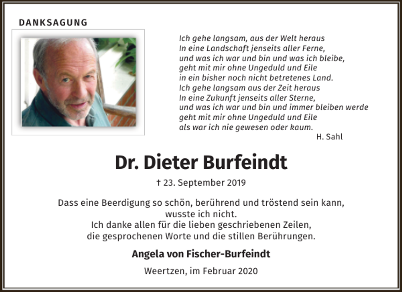 <p>Danksagung<br />Ich gehe langsam, aus der Welt heraus<br />In eine Landschaft jenseits aller Ferne,<br />und was ich war und bin und was ich bleibe,<br />geht mit mir ohne Ungeduld und Eile<br />in ein bisher noch nicht betretenes Land.<br />Ich gehe langsam aus der Zeit heraus<br />In eine Zukunft jenseits aller Sterne,<br />und was ich war und bin und immer bleiben werde<br />geht mit mir ohne Ungeduld und Eile<br />als war ich nie gewesen oder kaum.<br />H. Sahl</p><p>Dr. Dieter Burfeindt<br />† 23. September 2019<br />Dass eine Beerdigung so schön, berührend und tröstend sein kann,<br />wusste ich nicht.<br />Ich danke allen für die lieben geschriebenen Zeilen,<br />die gesprochenen Worte und die stillen Berührungen.</p><p>Angela von Fischer-Burfeindt<br />Weertzen, im Februar 2020</p>
