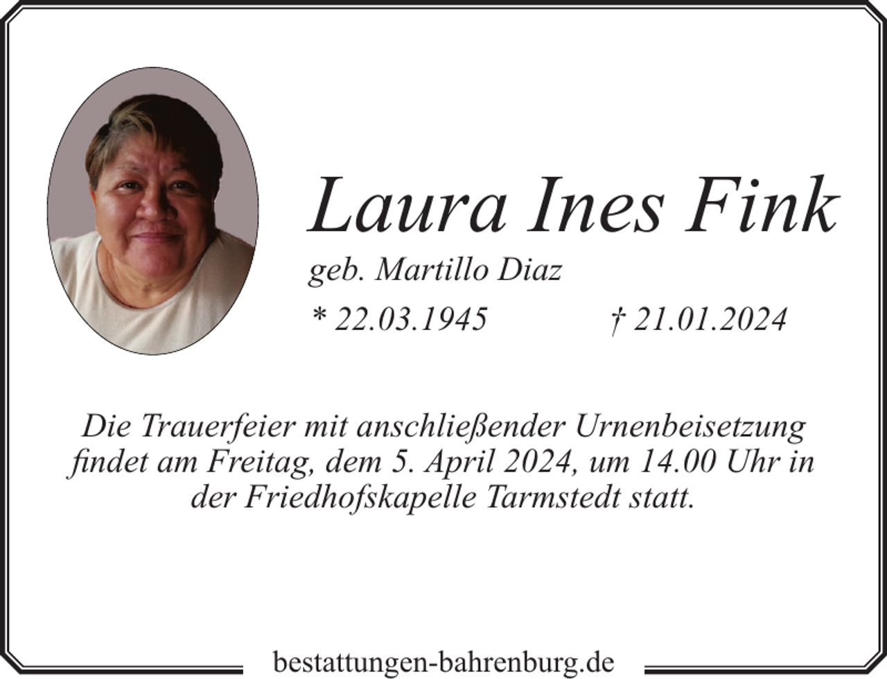 <p>Laura Ines Fink</p><p>geb. Martillo Diaz<br />* 22.03.1945</p><p>† 21.01.2024</p><p>Die Trauerfeier mit anschließender Urnenbeisetzung<br />findet am Freitag, dem 5. April 2024, um 14.00 Uhr in<br />der Friedhofskapelle Tarmstedt statt.</p><p>bestattungen-bahrenburg.de</p>