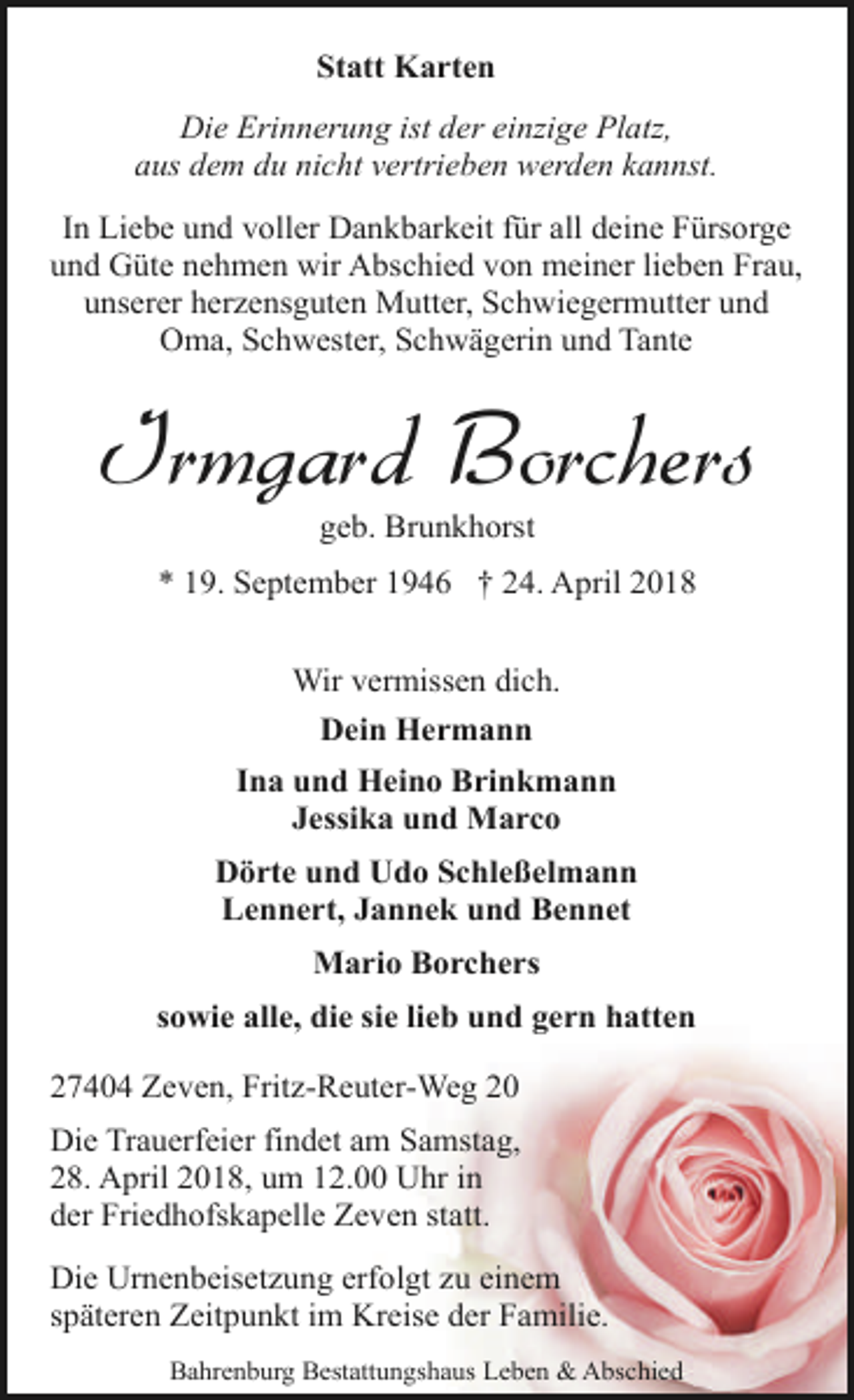<p>Statt Karten<br />Die Erinnerung ist der einzige Platz,<br />aus dem du nicht vertrieben werden kannst.<br />In Liebe und voller Dankbarkeit für all deine Fürsorge<br />und Güte nehmen wir Abschied von meiner lieben Frau,<br />unserer herzensguten Mutter, Schwiegermutter und<br />Oma, Schwester, Schwägerin und Tante</p><p>Irmgard Borchers<br />geb. Brunkhorst</p><p>* 19. September 1946 † 24. April 2018<br />Wir vermissen dich.<br />Dein Hermann<br />Ina und Heino Brinkmann<br />Jessika und Marco<br />Dörte und Udo Schleßelmann<br />Lennert, Jannek und Bennet<br />Mario Borchers<br />sowie alle, die sie lieb und gern hatten<br />27404 Zeven, Fritz-Reuter-Weg 20<br />Die Trauerfeier findet am Samstag,<br />28. April 2018, um 12.00 Uhr in<br />der Friedhofskapelle Zeven statt.<br />Die Urnenbeisetzung erfolgt zu einem<br />späteren Zeitpunkt im Kreise der Familie.<br />Bahrenburg Bestattungshaus Leben &amp; Abschied</p>