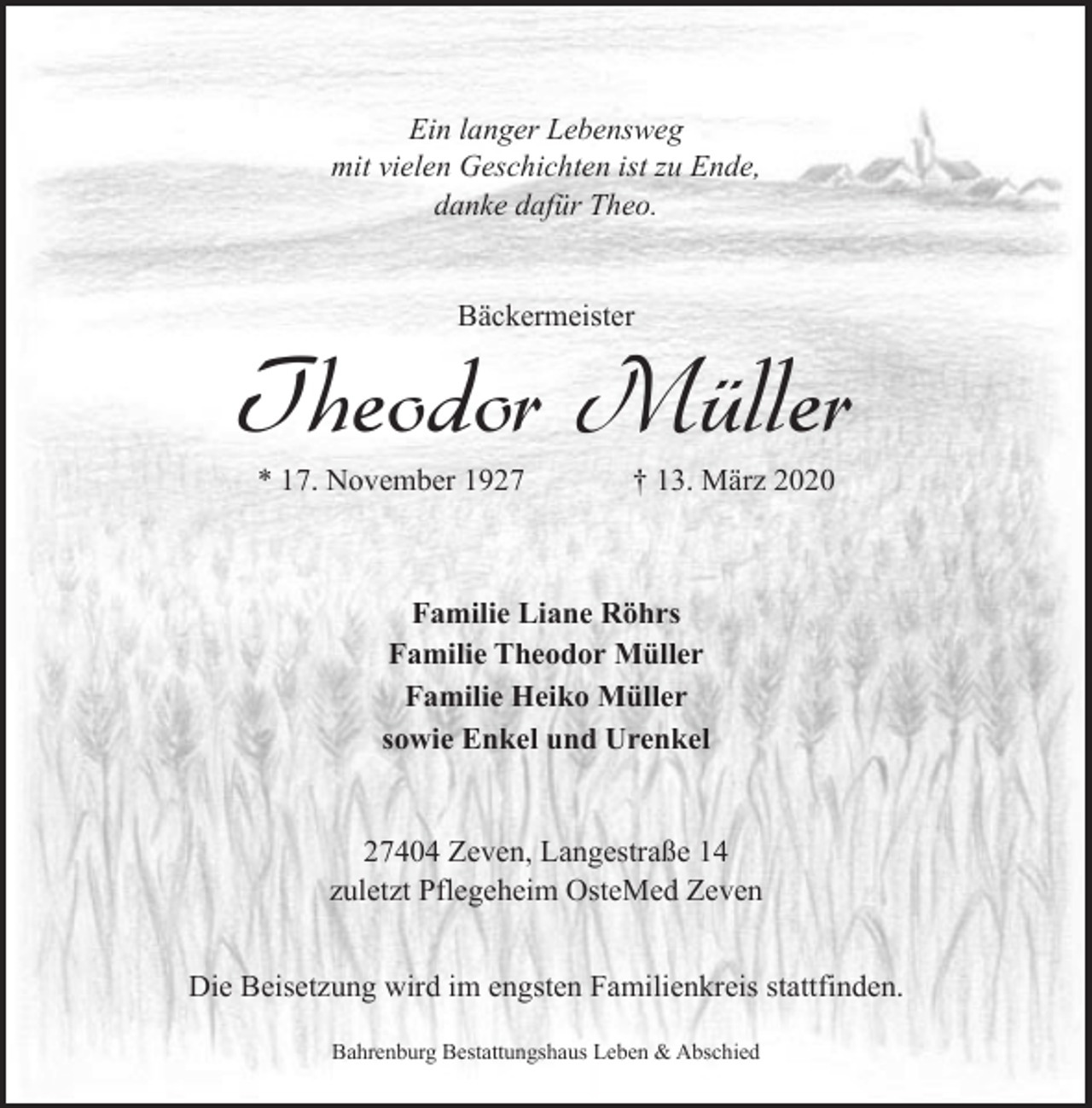 <p>Ein langer Lebensweg<br />mit vielen Geschichten ist zu Ende,<br />danke dafür Theo.<br />Bäckermeister</p><p>Theodor Müller<br />* 17. November 1927</p><p>† 13. März 2020</p><p>Familie Liane Röhrs<br />Familie Theodor Müller<br />Familie Heiko Müller<br />sowie Enkel und Urenkel<br />27404 Zeven, Langestraße 14<br />zuletzt Pflegeheim OsteMed Zeven<br />Die Beisetzung wird im engsten Familienkreis stattfinden.<br />Bahrenburg Bestattungshaus Leben &amp; Abschied</p>