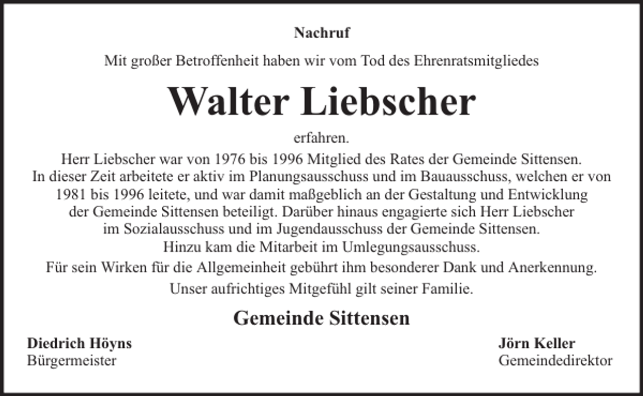 <p>Nachruf<br />Mit großer Betroffenheit haben wir vom Tod des Ehrenratsmitgliedes</p><p>Walter Liebscher</p><p>erfahren.<br />Herr Liebscher war von 1976 bis 1996 Mitglied des Rates der Gemeinde Sittensen.<br />In dieser Zeit arbeitete er aktiv im Planungsausschuss und im Bauausschuss, welchen er von<br />1981 bis 1996 leitete, und war damit maßgeblich an der Gestaltung und Entwicklung<br />der Gemeinde Sittensen beteiligt. Darüber hinaus engagierte sich Herr Liebscher<br />im Sozialausschuss und im Jugendausschuss der Gemeinde Sittensen.<br />Hinzu kam die Mitarbeit im Umlegungsausschuss.<br />Für sein Wirken für die Allgemeinheit gebührt ihm besonderer Dank und Anerkennung.<br />Unser aufrichtiges Mitgefühl gilt seiner Familie.</p><p>Gemeinde Sittensen<br />Diedrich Höyns<br />Bürgermeister</p><p>Jörn Keller<br />Gemeindedirektor</p>