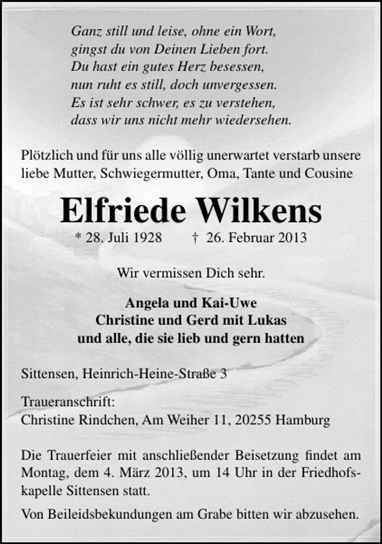 <p>Ganz still und leise, ohne ein Wort,<br />gingst du von Deinen Lieben fort.<br />Du hast ein gutes Herz besessen,<br />nun ruht es still, doch unvergessen.<br />Es ist sehr schwer, es zu verstehen,<br />dass wir uns nicht mehr wiedersehen.<br />Plötzlich und für uns alle völlig unerwartet verstarb unsere<br />liebe Mutter, Schwiegermutter, Oma, Tante und Cousine</p><p>Elfriede Wilkens<br />* 28. Juli 1928</p><p>† 26. Februar 2013</p><p>Wir vermissen Dich sehr.<br />Angela und Kai-Uwe<br />Christine und Gerd mit Lukas<br />und alle, die sie lieb und gern hatten<br />Sittensen, Heinrich-Heine-Straße 3<br />Traueranschrift:<br />Christine Rindchen, Am Weiher 11, 20255 Hamburg<br />Die Trauerfeier mit anschließender Beisetzung ﬁndet am<br />Montag, dem 4. März 2013, um 14 Uhr in der Friedhofskapelle Sittensen statt.<br />Von Beileidsbekundungen am Grabe bitten wir abzusehen.</p>