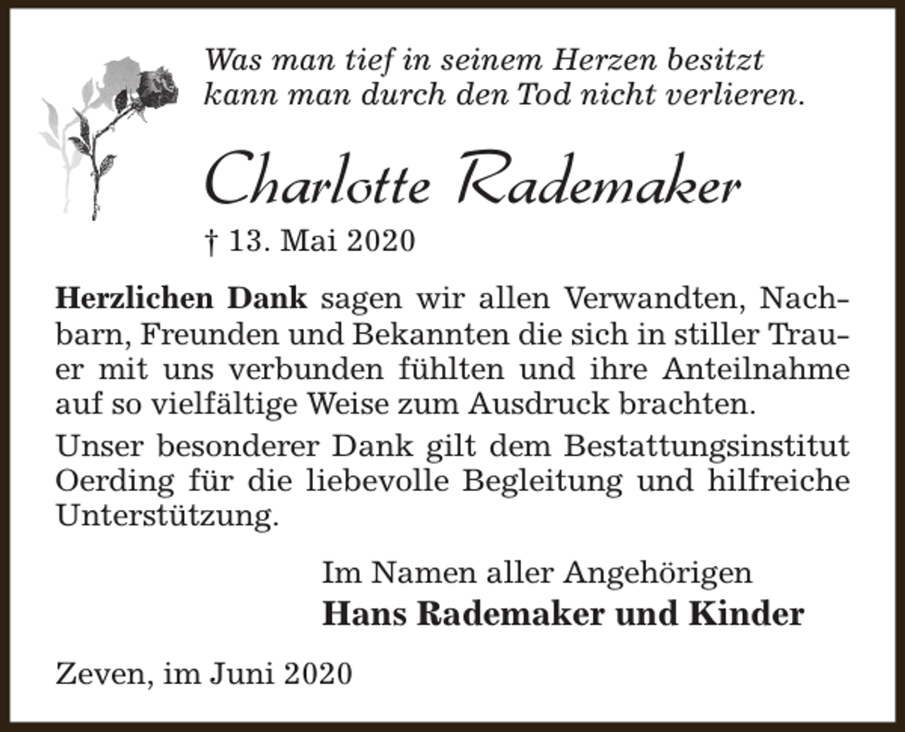 <p>Was man tief in seinem Herzen besitzt<br />kann man durch den Tod nicht verlieren.</p><p>Charlotte Rademaker<br />† 13. Mai 2020</p><p>Herzlichen Dank sagen wir allen Verwandten, Nachbarn, Freunden und Bekannten die sich in stiller Trauer mit uns verbunden fühlten und ihre Anteilnahme<br />auf so vielfältige Weise zum Ausdruck brachten.<br />Unser besonderer Dank gilt dem Bestattungsinstitut<br />Oerding für die liebevolle Begleitung und hilfreiche<br />Unterstützung.<br />Im Namen aller Angehörigen</p><p>Hans Rademaker und Kinder</p><p>Zeven, im Juni 2020</p>