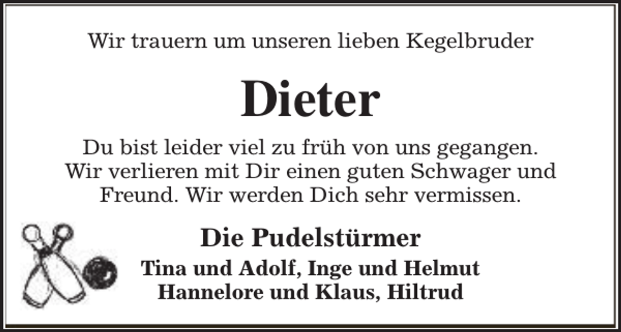 <p>Wir trauern um unseren lieben Kegelbruder</p><p>Dieter</p><p>Du bist leider viel zu früh von uns gegangen.<br />Wir verlieren mit Dir einen guten Schwager und<br />Freund. Wir werden Dich sehr vermissen.</p><p>Die Pudelstürmer</p><p>Tina und Adolf, Inge und Helmut<br />Hannelore und Klaus, Hiltrud</p>