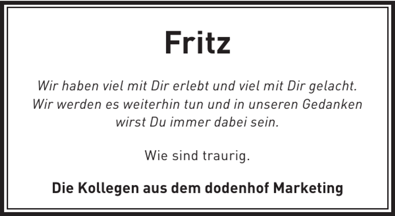 <p>Fritz<br />Wir haben viel mit Dir erlebt und viel mit Dir gelacht.<br />Wir werden es weiterhin tun und in unseren Gedanken<br />wirst Du immer dabei sein.<br />Wie sind traurig.</p><p>Die Kollegen aus dem dodenhof Marketing</p>