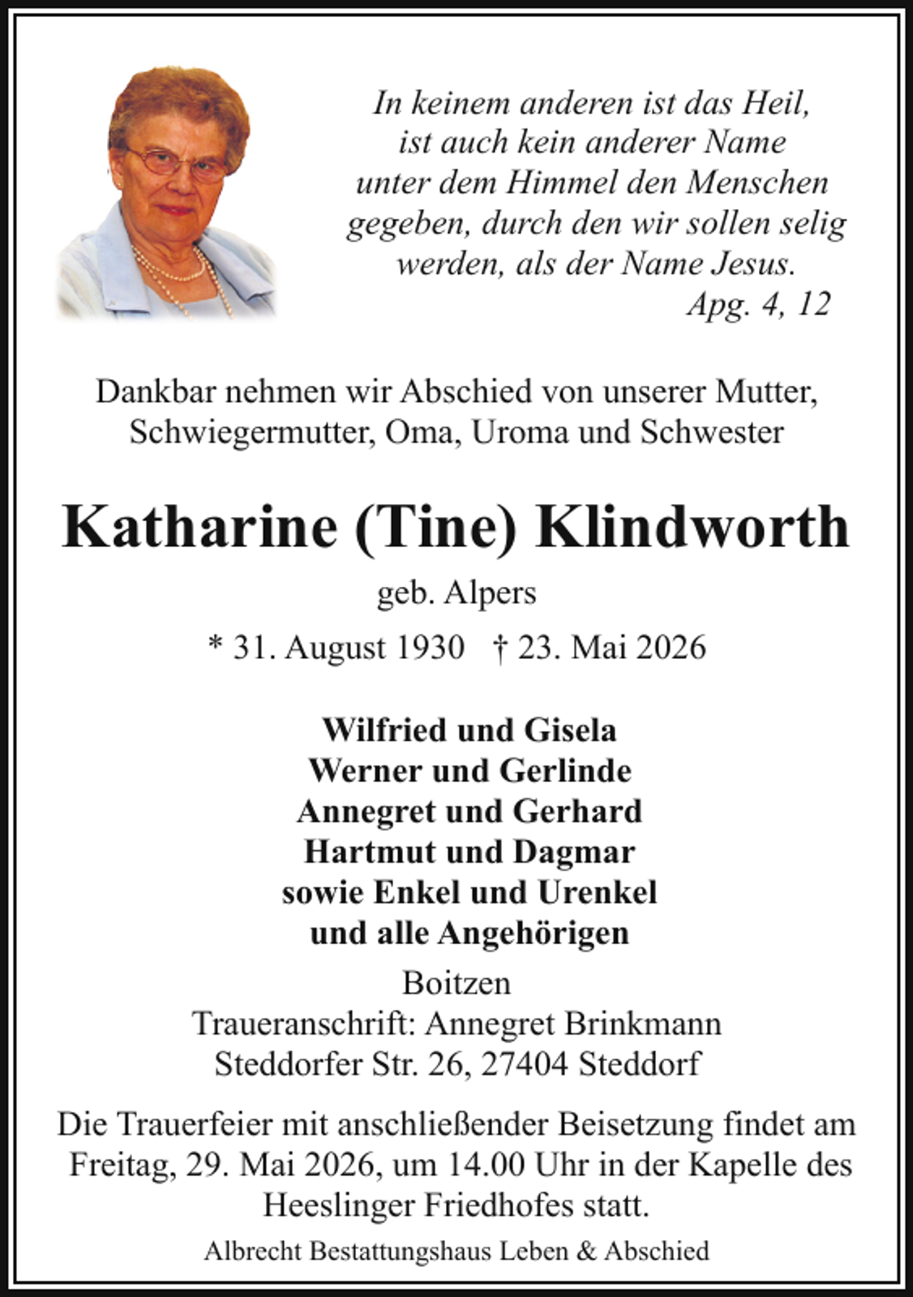 <p>In keinem anderen ist das Heil,<br />ist auch kein anderer Name<br />unter dem Himmel den Menschen<br />gegeben, durch den wir sollen selig<br />werden, als der Name Jesus.<br />Apg. 4, 12<br />Dankbar nehmen wir Abschied von unserer Mutter,<br />Schwiegermutter, Oma, Uroma und Schwester</p><p>Katharine (Tine) Klindworth<br />geb. Alpers<br />* 31. August 1930 † 23. Mai 2026<br />Wilfried und Gisela<br />Werner und Gerlinde<br />Annegret und Gerhard<br />Hartmut und Dagmar<br />sowie Enkel und Urenkel<br />und alle Angehörigen<br />Boitzen<br />Traueranschrift: Annegret Brinkmann<br />Steddorfer Str. 26, 27404 Steddorf<br />Die Trauerfeier mit anschließender Beisetzung findet am<br />Freitag, 29. Mai 2026, um 14.00 Uhr in der Kapelle des<br />Heeslinger Friedhofes statt.<br />Albrecht Bestattungshaus Leben &amp; Abschied</p>