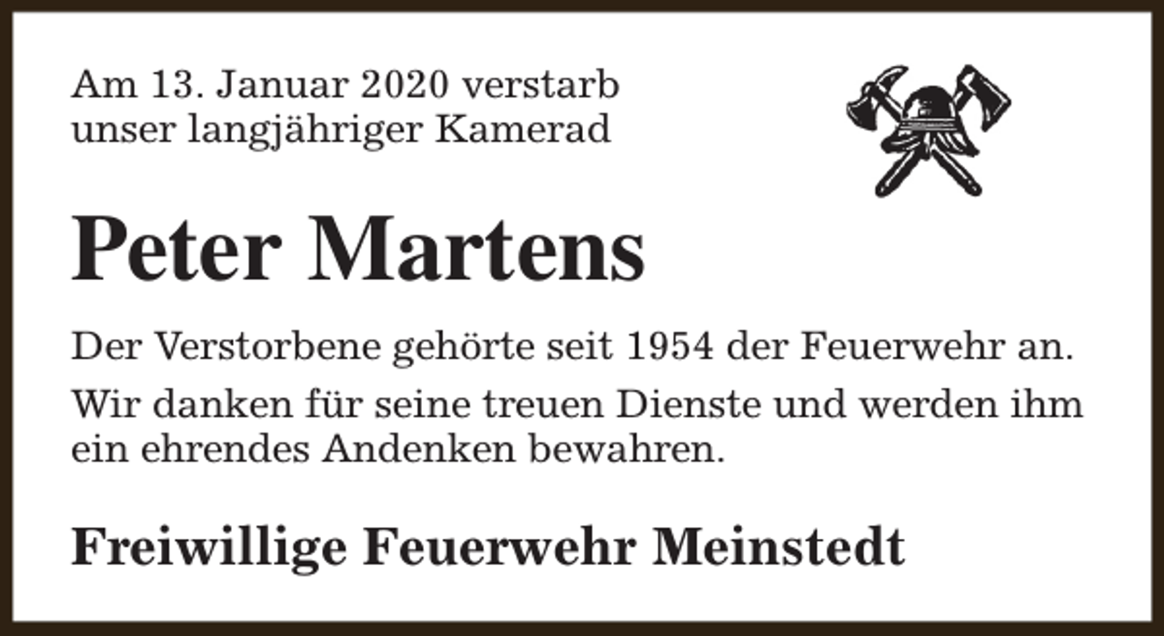 <p>Am 13. Januar 2020 verstarb<br />unser langjähriger Kamerad</p><p>Peter Martens<br />Der Verstorbene gehörte seit 1954 der Feuerwehr an.<br />Wir danken für seine treuen Dienste und werden ihm<br />ein ehrendes Andenken bewahren.</p><p>Freiwillige Feuerwehr Meinstedt</p>