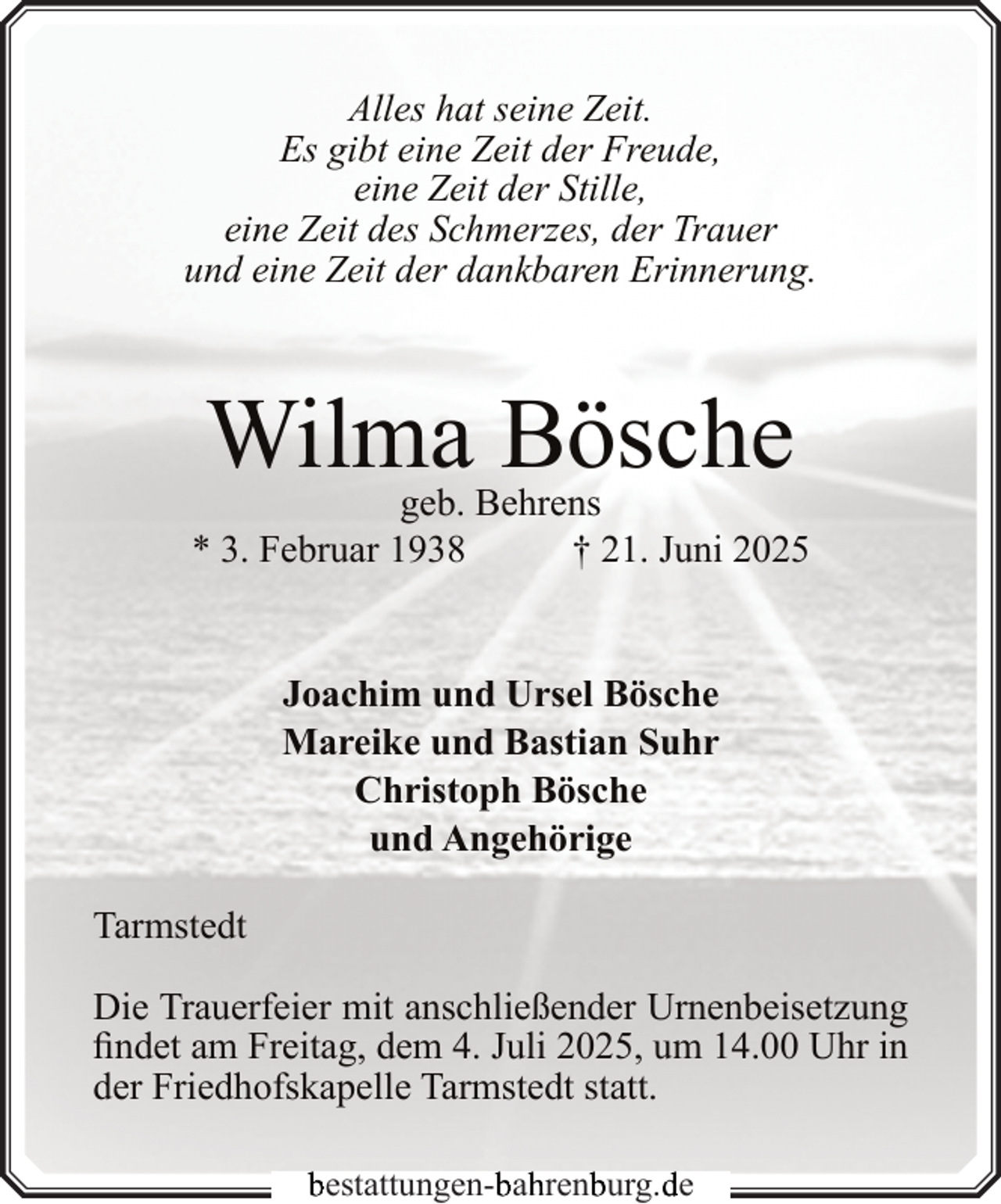 <p>Alles hat seine Zeit.<br />Es gibt eine Zeit der Freude,<br />eine Zeit der Stille,<br />eine Zeit des Schmerzes, der Trauer<br />und eine Zeit der dankbaren Erinnerung.</p><p>Wilma Bösche</p><p>geb. Behrens<br />* 3. Februar 1938<br />† 21. Juni 2025<br />Joachim und Ursel Bösche<br />Mareike und Bastian Suhr<br />Christoph Bösche<br />und Angehörige<br />Tarmstedt<br />Die Trauerfeier mit anschließender Urnenbeisetzung<br />findet am Freitag, dem 4. Juli 2025, um 14.00 Uhr in<br />der Friedhofskapelle Tarmstedt statt.<br />bestattungen-b<br />bah<br />hrenb<br />burg.d<br />de</p>