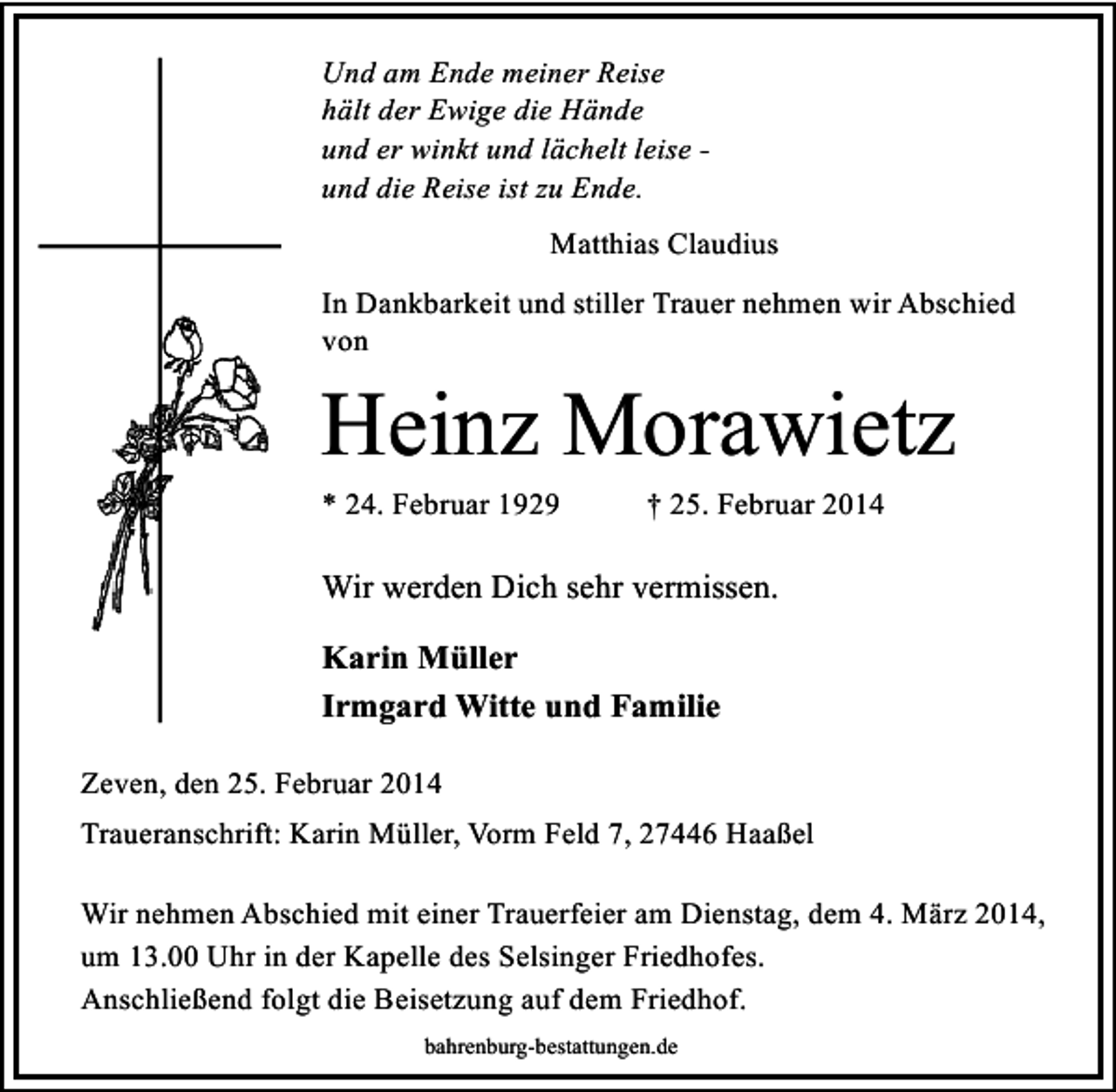 <p>Und am Ende meiner Reise<br />hält der Ewige die Hände<br />und er winkt und lächelt leise und die Reise ist zu Ende.<br />Matthias Claudius<br />In Dankbarkeit und stiller Trauer nehmen wir Abschied<br />von</p><p>Heinz Morawietz<br />* 24. Februar 1929</p><p>† 25. Februar 2014</p><p>Wir werden Dich sehr vermissen.<br />Karin Müller<br />Irmgard Witte und Familie<br />Zeven, den 25. Februar 2014<br />Traueranschrift: Karin Müller, Vorm Feld 7, 27446 Haaßel<br />Wir nehmen Abschied mit einer Trauerfeier am Dienstag, dem 4. März 2014,<br />um 13.00 Uhr in der Kapelle des Selsinger Friedhofes.<br />Anschließend folgt die Beisetzung auf dem Friedhof.<br />bahrenburg-bestattungen.de</p>