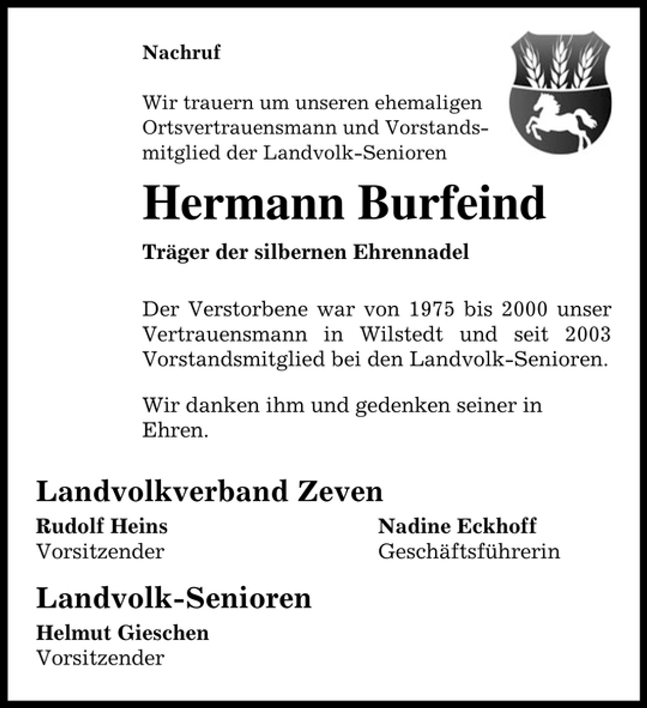 <p>Nachruf Wir trauern um unseren ehemaligen Ortsvertrauensmann und Vorstandsmitglied der Landvolk-Senioren</p><p>Hermann Burfeind<br />Träger der silbernen Ehrennadel Der Verstorbene war von 1975 bis 2000 unser Vertrauensmann in Wilstedt und seit 2003 Vorstandsmitglied bei den Landvolk-Senioren. Wir danken ihm und gedenken seiner in Ehren.</p><p>Landvolkverband Zeven<br />Rudolf Heins Vorsitzender Nadine Eckhoff Geschäftsführerin</p><p>Landvolk-Senioren<br />Helmut Gieschen Vorsitzender</p>