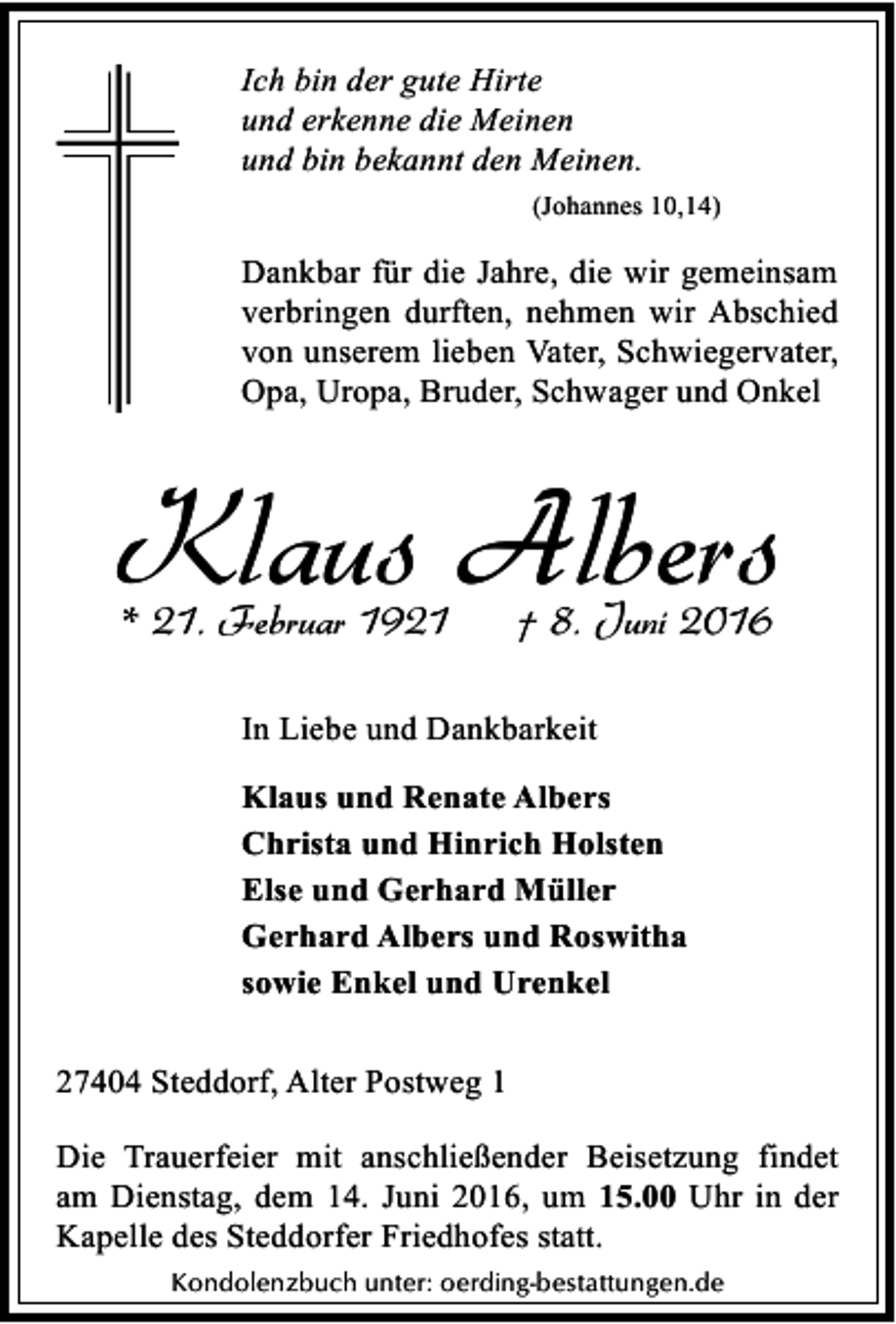 <p>Ich bin der gute Hirte<br />und erkenne die Meinen<br />und bin bekannt den Meinen.<br />(Johannes 10,14)</p><p>Dankbar für die Jahre, die wir gemeinsam<br />verbringen durften, nehmen wir Abschied<br />von unserem lieben Vater, Schwiegervater,<br />Opa, Uropa, Bruder, Schwager und Onkel</p><p>Klaus Albers<br />* 21. Februar 1921</p><p>† 8. Juni 2016</p><p>In Liebe und Dankbarkeit<br />Klaus und Renate Albers<br />Christa und Hinrich Holsten<br />Else und Gerhard Müller<br />Gerhard Albers und Roswitha<br />sowie Enkel und Urenkel<br />27404 Steddorf, Alter Postweg 1</p><p>Die Trauerfeier mit anschließender Beisetzung findet<br />am Dienstag, dem 14. Juni 2016, um 15.00 Uhr in der<br />Kapelle des Steddorfer Friedhofes statt.<br />Kondolenzbuch unter: oerding-bestattungen.de</p>