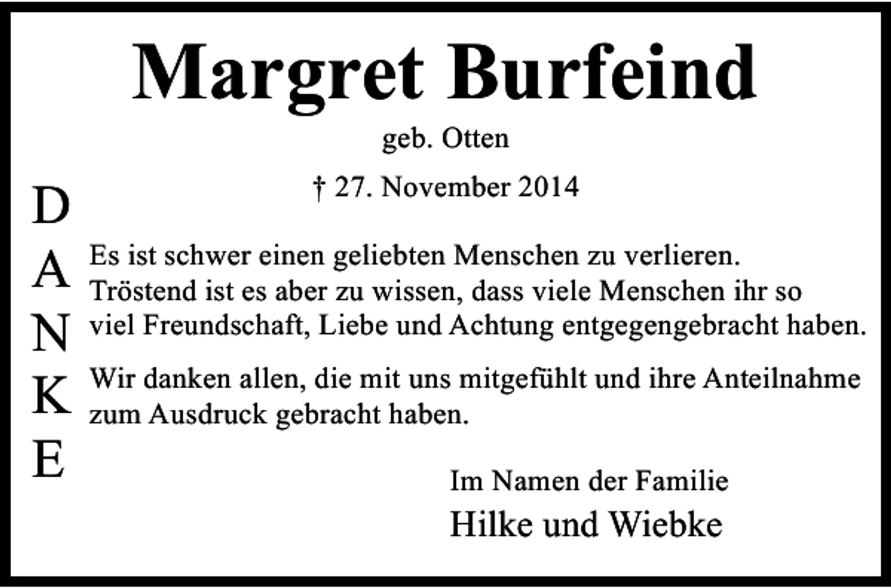 <p>Margret Burfeind<br />geb. Otten</p><p>D<br />A<br />N<br />K<br />E</p><p>† 27. November 2014<br />Es ist schwer einen geliebten Menschen zu verlieren.<br />Tröstend ist es aber zu wissen, dass viele Menschen ihr so<br />viel Freundschaft, Liebe und Achtung entgegengebracht haben.<br />Wir danken allen, die mit uns mitgefühlt und ihre Anteilnahme<br />zum Ausdruck gebracht haben.<br />Im Namen der Familie</p><p>Hilke und Wiebke</p>