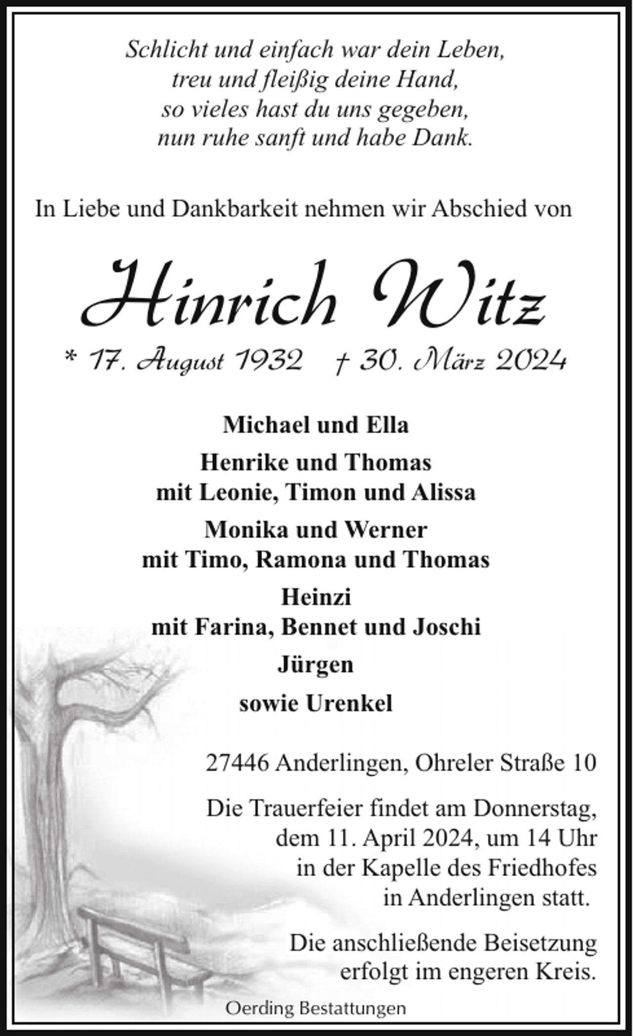 <p>Schlicht und einfach war dein Leben,<br />treu und fleißig deine Hand,<br />so vieles hast du uns gegeben,<br />nun ruhe sanft und habe Dank.<br />In Liebe und Dankbarkeit nehmen wir Abschied von</p><p>Hinrich Witz</p><p>* 17. August 1932 † 30. März 2024<br />Michael und Ella<br />Henrike und Thomas<br />mit Leonie, Timon und Alissa<br />Monika und Werner<br />mit Timo, Ramona und Thomas<br />Heinzi<br />mit Farina, Bennet und Joschi<br />Jürgen<br />sowie Urenkel<br />27446 Anderlingen, Ohreler Straße 10<br />Die Trauerfeier findet am Donnerstag,<br />dem 11. April 2024, um 14 Uhr<br />in der Kapelle des Friedhofes<br />in Anderlingen statt.<br />Die anschließende Beisetzung<br />erfolgt im engeren Kreis.<br />Oerding Bestattungen</p>