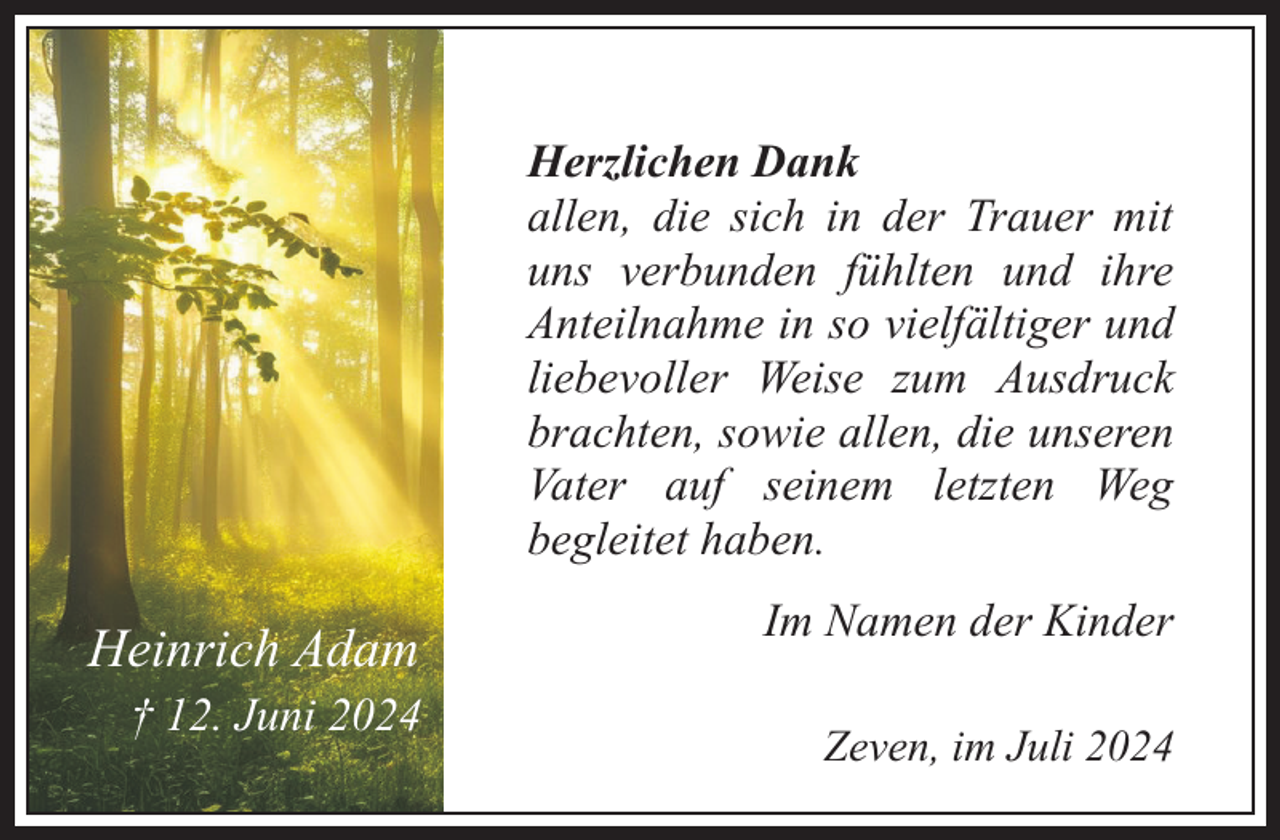 <p>Herzlichen Dank<br />allen, die sich in der Trauer mit<br />uns verbunden fühlten und ihre<br />Anteilnahme in so vielfältiger und<br />liebevoller Weise zum Ausdruck<br />brachten, sowie allen, die unseren<br />Vater auf seinem letzten Weg<br />begleitet haben.</p><p>Heinrich Adam<br />† 12. Juni 2024</p><p>Im Namen der Kinder<br />Zeven, im Juli 2024</p>