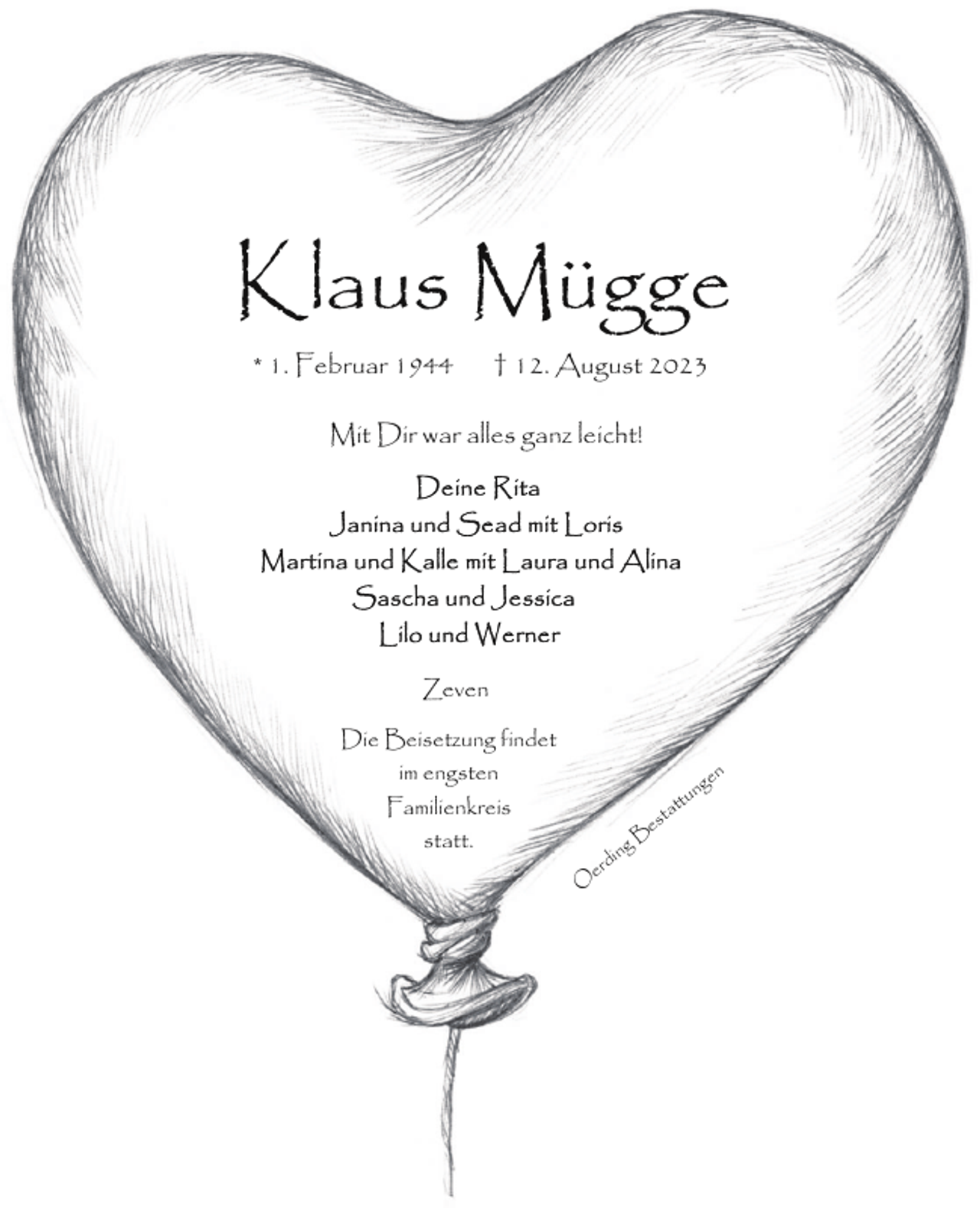 <p>Klaus Mügge<br />* 1. Februar 1944</p><p>† 12. August 2023</p><p>Mit Dir war alles ganz leicht!</p><p>Zeven<br />Die Beisetzung findet<br />im engsten<br />Familienkreis<br />statt.</p><p>en</p><p>ng</p><p>O</p><p>g<br />din<br />er</p><p>e<br />B</p><p>ttu<br />sta</p>