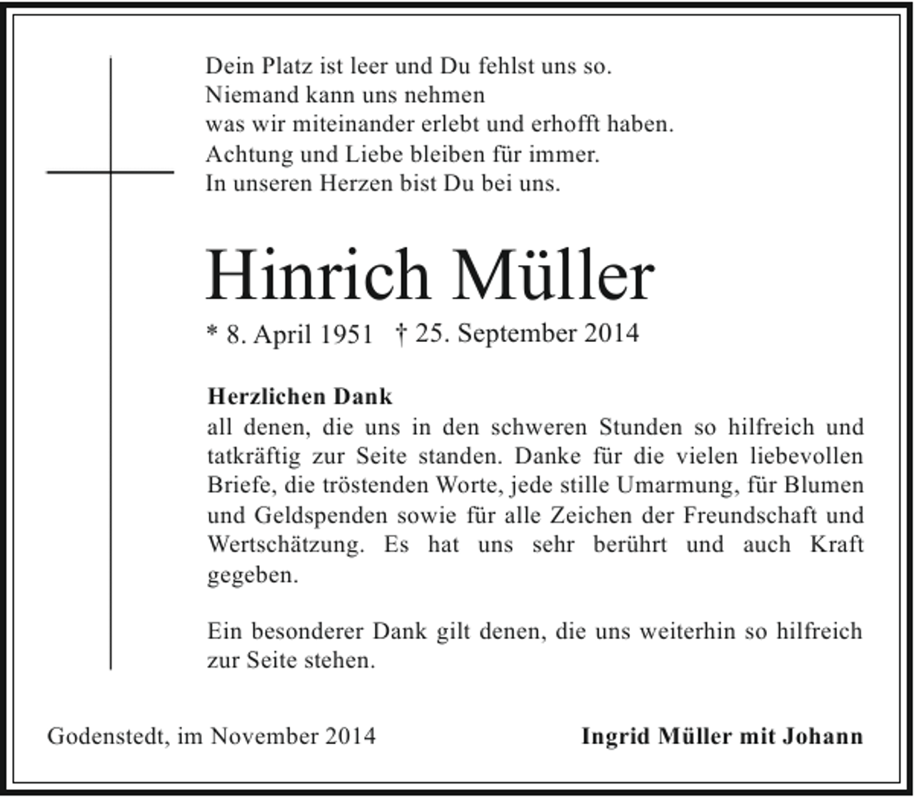 <p>Dein Platz ist leer und Du fehlst uns so.<br />Niemand kann uns nehmen<br />was wir miteinander erlebt und erhofft haben.<br />Achtung und Liebe bleiben für immer.<br />In unseren Herzen bist Du bei uns.</p><p>Hinrich Müller<br />* 8. April 1951 † 25. September 2014</p><p>Herzlichen Dank<br />all denen, die uns in den schweren Stunden so hilfreich und<br />tatkräftig zur Seite standen. Danke für die vielen liebevollen<br />Briefe, die tröstenden Worte, jede stille Umarmung, für Blumen<br />und Geldspenden sowie für alle Zeichen der Freundschaft und<br />Wertschätzung. Es hat uns sehr berührt und auch Kraft<br />gegeben.<br />Ein besonderer Dank gilt denen, die uns weiterhin so hilfreich<br />zur Seite stehen.<br />Godenstedt, im November 2014</p><p>Ingrid Müller mit Johann</p>