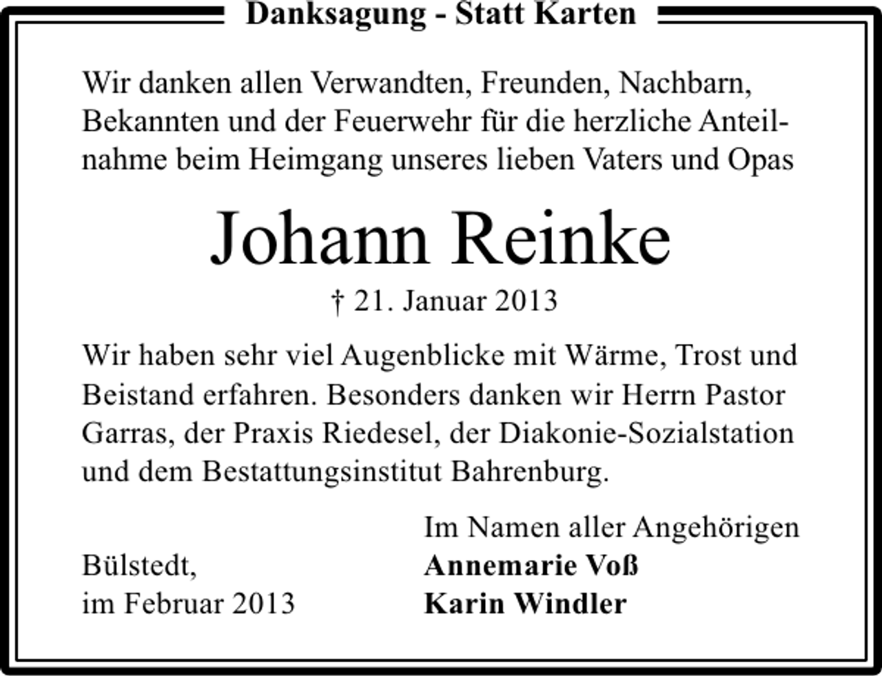 <p>Danksagung - Statt Karten<br />Wir danken allen Verwandten, Freunden, Nachbarn,<br />Bekannten und der Feuerwehr für die herzliche Anteilnahme beim Heimgang unseres lieben Vaters und Opas</p><p>Johann Reinke<br />† 21. Januar 2013</p><p>Wir haben sehr viel Augenblicke mit Wärme, Trost und<br />Beistand erfahren. Besonders danken wir Herrn Pastor<br />Garras, der Praxis Riedesel, der Diakonie-Sozialstation<br />und dem Bestattungsinstitut Bahrenburg.<br />Bülstedt,<br />im Februar 2013</p><p>Im Namen aller Angehörigen<br />Annemarie Voß<br />Karin Windler</p>