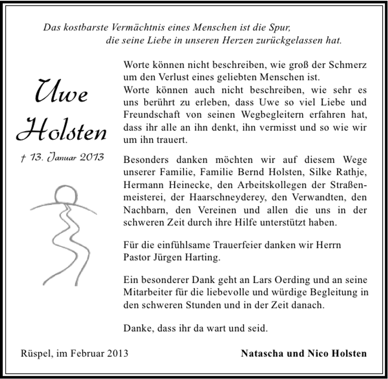 <p>Das kostbarste Vermächtnis eines Menschen ist die Spur,<br />die seine Liebe in unseren Herzen zurückgelassen hat.</p><p>Uwe<br />Holsten<br />† 13. Januar 2013</p><p>Worte können nicht beschreiben, wie groß der Schmerz<br />um den Verlust eines geliebten Menschen ist.<br />Worte können auch nicht beschreiben, wie sehr es<br />uns berührt zu erleben, dass Uwe so viel Liebe und<br />Freundschaft von seinen Wegbegleitern erfahren hat,<br />dass ihr alle an ihn denkt, ihn vermisst und so wie wir<br />um ihn trauert.<br />Besonders danken möchten wir auf diesem Wege<br />unserer Familie, Familie Bernd Holsten, Silke Rathje,<br />Hermann Heinecke, den Arbeitskollegen der Straßenmeisterei, der Haarschneyderey, den Verwandten, den<br />Nachbarn, den Vereinen und allen die uns in der<br />schweren Zeit durch ihre Hilfe unterstützt haben.<br />Für die einfühlsame Trauerfeier danken wir Herrn<br />Pastor Jürgen Harting.<br />Ein besonderer Dank geht an Lars Oerding und an seine<br />Mitarbeiter für die liebevolle und würdige Begleitung in<br />den schweren Stunden und in der Zeit danach.<br />Danke, dass ihr da wart und seid.</p><p>Rüspel, im Februar 2013</p><p>Natascha und Nico Holsten</p>