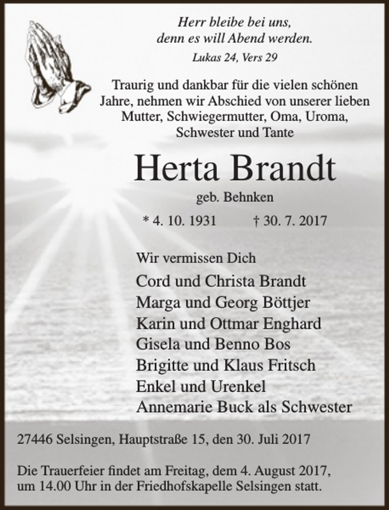 <p>Herr bleibe bei uns,<br />denn es will Abend werden.<br />Lukas 24, Vers 29</p><p>Traurig und dankbar für die vielen schönen<br />Jahre, nehmen wir Abschied von unserer lieben<br />Mutter, Schwiegermutter, Oma, Uroma,<br />Schwester und Tante</p><p>Herta Brandt<br />geb. Behnken</p><p>* 4. 10. 1931</p><p>† 30. 7. 2017</p><p>Wir vermissen Dich</p><p>Cord und Christa Brandt<br />Marga und Georg Böttjer<br />Karin und Ottmar Enghard<br />Gisela und Benno Bos<br />Brigitte und Klaus Fritsch<br />Enkel und Urenkel<br />Annemarie Buck als Schwester<br />27446 Selsingen, Hauptstraße 15, den 30. Juli 2017<br />Die Trauerfeier findet am Freitag, dem 4. August 2017,<br />um 14.00 Uhr in der Friedhofskapelle Selsingen statt.</p>