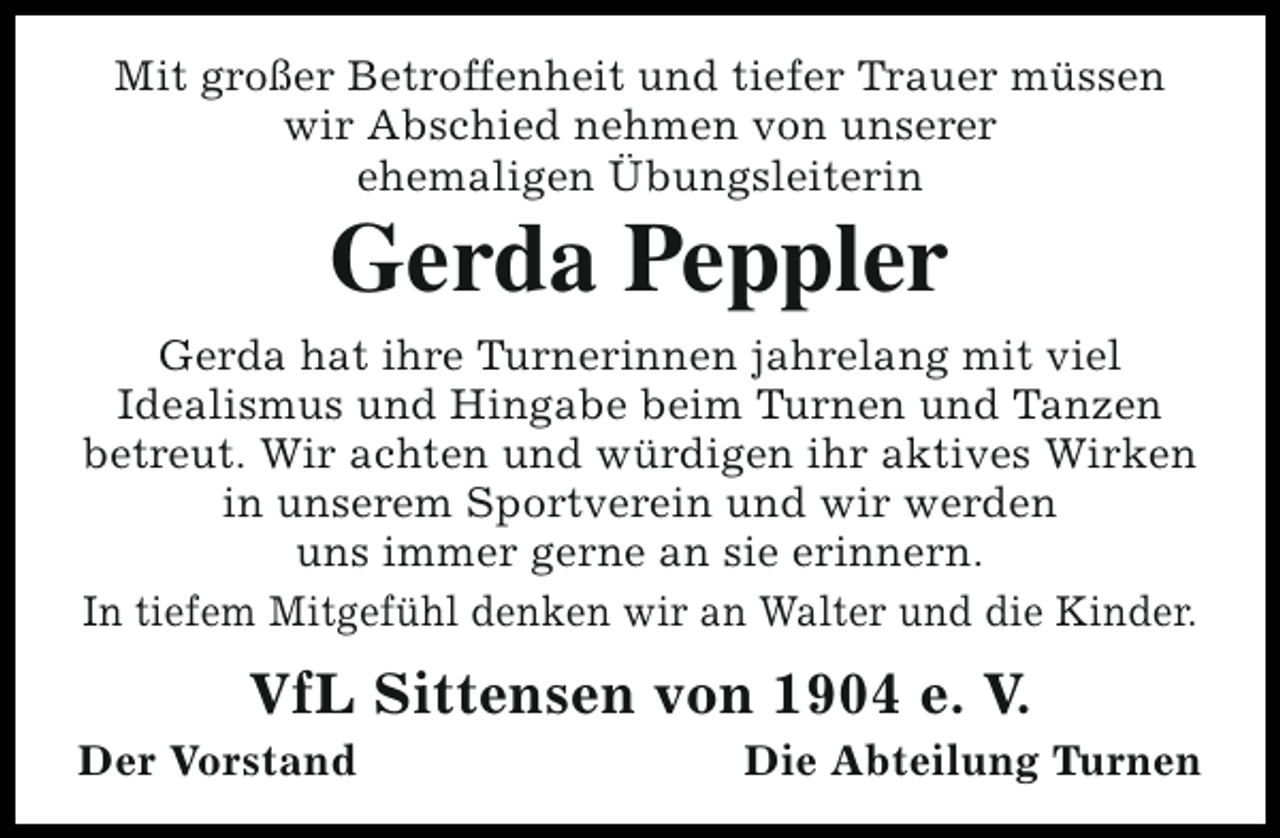 <p>Mit großer Betroffenheit und tiefer Trauer müssen<br />wir Abschied nehmen von unserer<br />ehemaligen Übungsleiterin</p><p>Gerda Peppler</p><p>Gerda hat ihre Turnerinnen jahrelang mit viel<br />Idealismus und Hingabe beim Turnen und Tanzen<br />betreut. Wir achten und würdigen ihr aktives Wirken<br />in unserem Sportverein und wir werden<br />uns immer gerne an sie erinnern.<br />In tiefem Mitgefühl denken wir an Walter und die Kinder.</p><p>VfL Sittensen von 1904 e. V.</p><p>Der Vorstand</p><p>Die Abteilung Turnen</p>